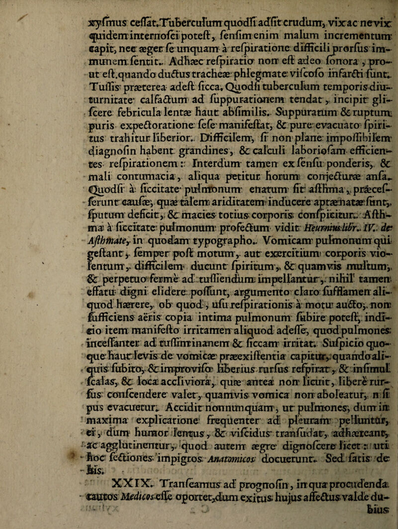 xyfrnus ceflat.T^herculum quodfi adfit crudum, vixac nevfic quideminternoiei poteflr, fenfimenim malum incrementum capit, nec aegerle unquam a refpiratione difficilijprorfiis im- munem, fentit., Adhaec refpiraticr non eft adeo fonora , pro- ut eft.quando dudhis tracheae phlegmate vifcofo infarfti funt- Tullis' praeterea adeft ficca. Qnodn tuberculum temporis diu- turonate* calfadum ad fuppur-atianem tendat, incipit gli— fcere febricula lentae haut abfimilis. Suppuratum & ruptum- puris expedoratione fefe manifeflat, & pure evacuato fpiri- tus trahitur liberior.. Difficilem^ ff non plane impoffibilem' diagnofin habent grandines, 8c calculi laboriofam efficien¬ tes refpirationem:: Tnterdum tamen ex fenfii ponderis, & mali contumacia , aliqua petitur horum coniedurse anfa^ Quodfr a*, flccitate* pulmonum- enatum fit afthma ,, praecef- lerunt caufey quae talenti ariditatem- inducere ap taematarfunt,, fputum deficit, &: macies totius?corporis confpmtur,> Aflh- mai a ficcitatc- pulmonum' profedum vidit HeummlWr.. IK da Aflhmatey in quodam typographo.. Vomicam’pulmonum qui ge flant, femper poft motum, aut exercitium* corporis vio¬ lentum’ y difficilem ducunt Iphitum,, &r quamvis multum,, & perpetuo fer me ad tulliendum impellantur,; nihil1 tamen effatu digni elidere, poliunt, argumento claro fufflamenali¬ quod haerere,, ob quod , ufurefpirationis a motu au£foy non fufficiens aeris copia intima pulmonum fubire poteff, indi¬ cio item manifefto irritamen aliquod a de fler, quod pulmones: inceffanter. ad tuflrnr inanem &: ficcam irritat. Sulpicio quo¬ que* hautTevis de vomicae' prseexiflentiar capitur,; quandoali- quis fubiroy Stinrprovif<r HBerius rurfus refpirar, Sc infimul fcalas, Sc loca;accliviora,, quae antea non licuit, libere rur¬ fus confcendere valet, quamvis vomica non aboleatury n fr pus evacuetur*. Accidit nonnun quam, ut pulmones', dum in maxima explicatione: frequenter ad! pleuram pelluntor, er, dum humor lentus, St vifcidiis' tranfudaty adhaeteanr. ac agglutinentur,. quod autem aegre* digno fcere licet r utii Itoc fe&iones impigros. Anatomico* docuerunt.* Sed latis de - Itis. ? XX TX. Tranfeamus ad prognofln , inquaprocudendai cautos oportet^dum exitus huius affe&us valde du- mrilvx D ' His