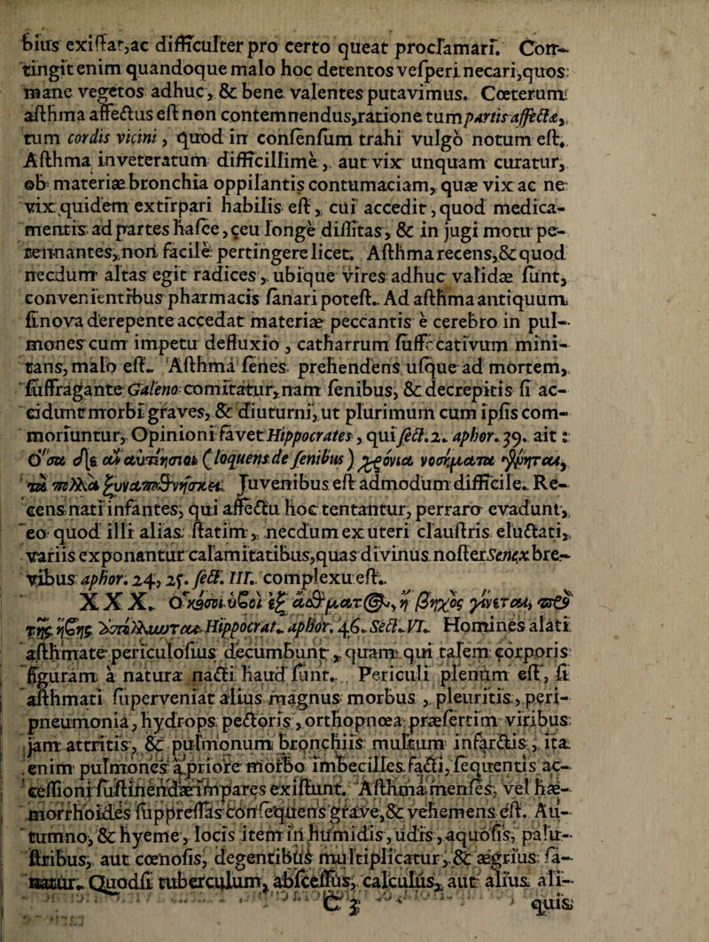 feius exiffat,ac difficulter pro certo queat proclamari/ Con¬ tingit enim quandoque malo hoc detentos vefperi necari,quos: mane vegetos adhuc, & bene valentes putavimus. Coeterunt afthma affe&us e fi non contemnendus,ratione tum partis tum cordis vicini, quod in confenlum trahi vulgo notum eft4 Afthma inveteratum difficillime, aut vix unquam curatur, ©b; materiae bronchia oppilantis contumaciam,, quae vix ac ne vix quidem extirpari habilis eft, cui accedit, quod medica¬ mentis: ad partes ftalce, ceu longe diilitas, & in jugi motu pe¬ rennantes,, non facile: pertingere licet. Afthma recenSj&c quod necdum altas egit radices ^ubique vires adhuc validae funt, convenientibus pharmacis lanari poteft.. Ad afthmaantiquum finova derepente accedat materiae peccantis e cerebro in pul¬ monea cum impetu defluxio ., catharrum fuffccativum mini¬ tans, malo eft.. Afthma lenes; prehendens ulque ad mortem,. lulfragante G4/f«Q comitatur, nam lenibus^ & decrepitis fi ac¬ cidunt morbi graves,& diuturni, ut plurimum cum lpfis com¬ moriuntur, - Opinioni- favctHippocrates, quiy£#.:u apbor. 39. ait :■ O ju J[$. cu> cturiiiaiok (.loquensdefenitius j ffiovict vcoi^tctru tyirpcU) ' nck fcytAmSvyniHi Juvenibus eft admodum difficile.. Re- cen&natlinfantes, qui affectu hoc tentantur, perrara evadunt, eo quod illi alias, ftatim , necdum ex uteri clauftris eluttati,. variis exponanturcaramitatibus,quas divinus.nofter^<A:bre.- vlbus aphor. 24* 2f. ur,. complexu eft;. X X X. ixmdti X)Joc\ ac&[AO!,T@*y % ytnTcu> Ttfc '*7ri'>kiwTcu-Hippocrate aptior. 46.,Sett*VI.. Homines alati afthmate periculofms decumbunt, quam: qui talem corporis figuram a natura na<fti haud liint.. Periculi plenum eft', fi afthmati fiiperveniat alius magnus morbus , pleuritis, peri- pneumonia, hydrops: pedloris, orthopnoea praelertim viribus; £ • • oL • ...rJj_L i’_J fi.. ‘ /fsL. ' «ffionrffiftiheiS^Aljfar^s exiffunt: vel hae¬ morrhoides iuppreflas corrfeqitens grave,& vehemens eft. Au¬ tumno, & hyeme , locis item in humidis, udis ,aqu6fls, palVr- firibus, aut ccenofis, degentibus multiplicaturaegrius: fa¬ natur.. Quodfl tuberculum* abfcelljis, calculus* aut alius, ali— *■ , qui&