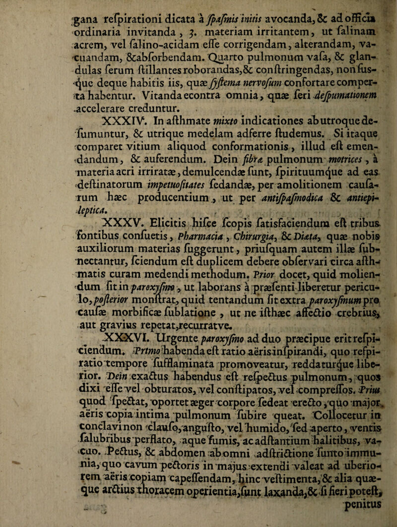 gana refpirationi dicata a fpafinis initis avocanda, $C ad officia «ordinaria invitanda , y. materiam irritantem, ut falinam acrem, vel falino-acidam efle corrigendam, alterandam, va¬ cuandam, &abforbendam. Quarto pulmonum vafa, & glan¬ dulas ferum ftillantes roborandas,8c conftringendas, nonfus- >t|ue deque habitis iis, quae fyftema nervofum confortare comper¬ ta habentur. Vitanda econtra omnia , quae feri 4efpumationem .accelerare creduntur. XXXIV. In afthmate mixto indicationes ab utroque de- fiimuntur, Sc utri que medelam adferre ftudemus. Si itaque comparet vitium aliquod conformationis, illud eft emen¬ dandum, & auferendum. Dein fibra pulmonum motrices , a materia acri irriratae, demulcendae funt, fpirituumque ad eas deftinatorum impetuofitates fedandae, per amolitionem caula¬ rum haec producentium, ut per antifpajmodica & antiepi- Jeptica. XXXV. Elicitis liiice fcopis fatisfaciendum eft tribus, fontibus confuetis, Pharmacia , Chirurgia, & Diata> quae nobis auxiliorum materias fuggerunt, priufquam autem illae fyib- nectantur, fciendum eft duplicem debere obfervari circa afth- matis curam medendi methodum. Prior docet, quid molien¬ dum fit in paroxyjmo , ut laborans a praetenti liberetur pericu¬ lo, poflerior monftrat, quid tentandum fit extra paroxyfinumpt® cautae morbificae tiiblatione > ut ne ifthaec affe&io crebrius^ aut gravius repetat,recurratve. -XXXVI. Urgente paroxyjmo ad duo praecipue erit refi¬ ciendum. -Prtmo habenda eft ratio aerisinfpirandi, quo refpi- ratio tempore fiifflaminata promoveatur, reddatur que libe¬ rior. Dein exaftus habendus eft refectus pulmonum, quos dixi efle vel obturatos, vel conftipatos, vel compreffbs. Prius quod tpeftat, oportet aeger corpore jfedeat ercfto , quo major* aeris copia intima pulmonum fubire queat. Collocetur irt conclavi non xlaufo, angufto, vel 'humido, fed aperto, ventis falubribus perflato, aque fumis,ac adftanthim halitibus, va¬ cuo. .Pedius, & abdomen abomni adftriftione Tunto immu- nia, quo cavum pedloris in majus extendi valeat ad liberio- rem aeriscopiam capeffendam, hinc veftimenta, & alia quae¬ que ardius thoracem operientia,tunt laxanda,& fi fieri poteft, penitus