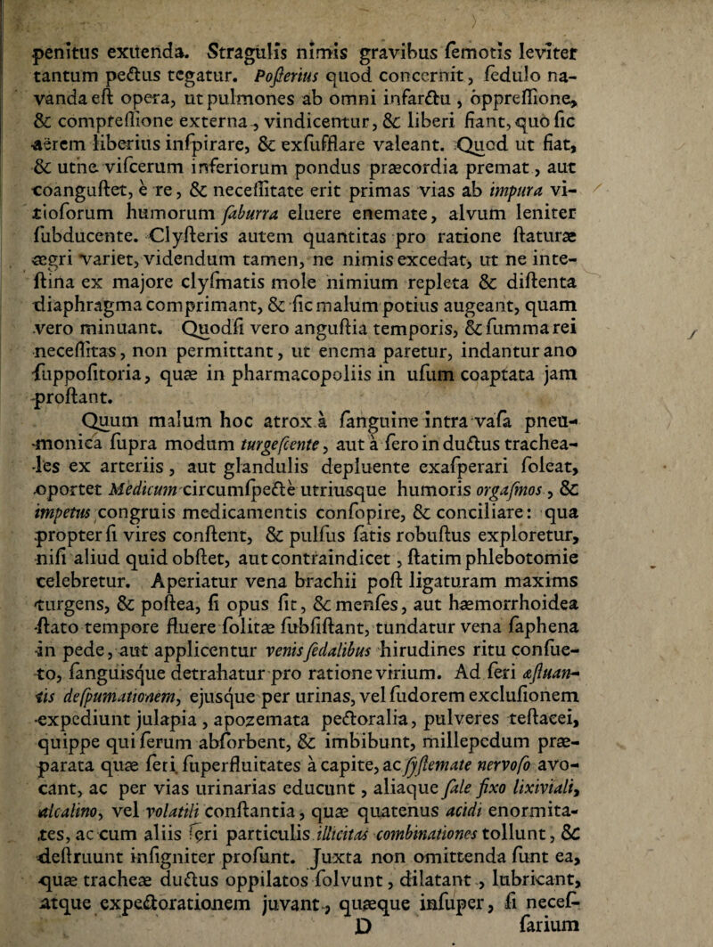 .penitus exuenda. Stragulis nimis gravibus (emotis leviter tantum pe&us tegatur. Pofierius quod concernit, fedulo na¬ vanda eft opera, ut pulmones ab omni infar&u , bpprefiione, & compfefiione externa., vindicentur, &: liberi liant,quo fic •aerem liberius infpirare, Sc exfufflare valeant. Quod ut liat, & utne vifcerum inferiorum pondus praecordia premat, aut coanguftet, e re, & necellitate erit primas vias ab impura vi- tioforum humorum faburra eluere enemate, alvum leniter fubducente. Clyfleris autem quantitas pro ratione flaturae aegri variet, videndum tamen, ne nimis excedat, ut ne inte- (lina ex majore clyfmatis mole nimium repleta & diftenta diaphragma comprimant, & lic malum potius augeant, quam vero minuant. Quodfi vero anguflia temporis, &fummarei neceflitas, non permittant, ut enema paretur, indantur ano fiippofitoria, quae in pharmacopoliis in ufum coaptata jam -proflant. Quum malum hoc atrox a (anguine intra vafa pneu¬ monica (upra modum turgefcente > aut a (ero in du£lus trachea¬ les ex arteriis, aut glandulis depluente exafperari foleat, .oportet Medicumcircumfpe&e utriusque humoris orgafmos, & impetus congruis medicamentis confopire, & conciliare: qua propter (i vires conflent, & pulfus (atis robuflus exploretur, nifi aliud quidobflet, autcontraindicet, (latim phlebotomie celebretur. Aperiatur vena brachii poft ligaturam maxims turgens, & poflea, (i opus lit, fk, menfes, aut haemorrhoidea flato tempore fluere folitae fiibfiflant, tundatur vena faphena •in pede, aut applicentur venisfedalibus hirudines ritu confue- to, fanguisque detrahatur pro ratione virium. Ad (eri dtfiuart- iis defpumationem, ejusque per urinas, vel fudorem exclufionem •expediunt julapia , apozemata pe&oralia, pulveres teflaeei, quippe qui ferum abforbent, & imbibunt, millepcdum prae¬ parata quae feri, fiiperfluitates a capite, ac/jfiemate nervofo avo¬ cant, ac per vias urinarias educunt, aliaque /ale fixo lixivialt, alcalinoy vel volatili conflantia, quae quatenus acidi enormita¬ tes, ac cum aliis feri particulis illicitas combinationes tollunt, Sc -deftruunt infigniter profunt. Juxta non omittenda funt ea, quse tracheae duttus oppilatos folvunt, dilatant , lubricant, atque expe&orationem juvant , quaeque infuper, fi necef- D farium