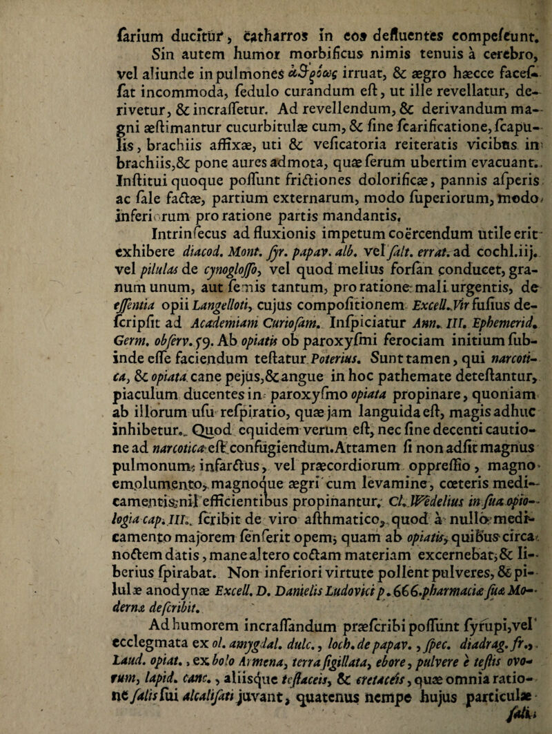 (arium ducitur* catharros in eoa defluentes compefcunt. Sin autem humor morbiheus nimis tenuis a cerebro, vel aliunde in pulmones ct^^boag irruat, & aegro haecce facek- fat incommoda, fedulo curandum eft, ut ille revellatur, de¬ rivetur, & incraffetur. Ad revellendum, & derivandum ma¬ gni aeftimantur cucurbitulae cum, Sc fine fcarificatione, {capu¬ lis , brachiis affixae, uti & veficatoria reiteratis vicibus in' brachiis,& pone aures admota, qu$ferum ubertim evacuant., Inflitui quoque poliunt fri&iones dolorificae, pannis afperis ac fale fadae, partium externarum, modo fuperiorum, modo^ inferi rum pro ratione partis mandantis. Intrinsecus ad fluxionis impetum coercendum utile erit exhibere diacod. Mont. fyr. papav. alb. velfalt. errat, ad cochl.iij. vel pilulas de cynoglojfo, vel quod melius forfan conducet, gra¬ num unum, aut femis tantum, pro ratione: mali, urgentis, de tjfentia opii Langelloti, cujus compofitionem Excell.Vir fufms de- fcriplit ad Academiam Curiofam. Infpiciatur Ann. III. Ephemerida Germ. obferv. 5*9. Ab optatis ob paroxyfmi ferociam initium fiib- inde efTe faciendum teftatur Poterius. Sunt tamen, qui narcoti- ca, Sc opiata cane pejiis,&angue in hoc pathemate deteflantur, piaculum ducentes inparoxyfmo 0/^/4 propinare, quoniam ab illorum ufu refpiratio, quas jam languida efl, magis adhuc inhibetur.,. Quod equidem verum eft, nec fine decenti cautio¬ ne ad narcoticagK,confugiendum.Attamen fi non adfit magnus pulmonum? infarsus, vel praecordiorum oppreffio , magno» emplumento, magnoque aegri cum levamine, cceteris medi— camentisjnil efficientibus propinantur.' Cl.Wedehus infuaopio— logia cap. iiiferibit de viro aflhmatico^quod a nullamedr- camento majorem fenferit opem* quam ab opiatisy quibuscirca?, nottem datis, mane altero co&am materiam excernebat* 8c Ii-» berius fpirabat. Non inferiori virtute pollent pulveres, & pi¬ lulae anodynae Excell.D. Danielis Ludovkip+6&6.pharmaciafiM Mo¬ derna de feribit. Ad humorem incraflandum praeferibi poffunt fyrupi,ver ccclegmata ex ol. amygdal. dulc., loch.de papav. ,fpec. dtadrag.fr., Laud. optat., ex bolo At mena, terra figillata, ebore, pulvere e teftis ovo- tum, lapid. cane., aliisque tcjlaceis, & cretaceis, quae omnia ratio¬ ne falis fui alcalifati juvant, quatenus nempe hujus particulae