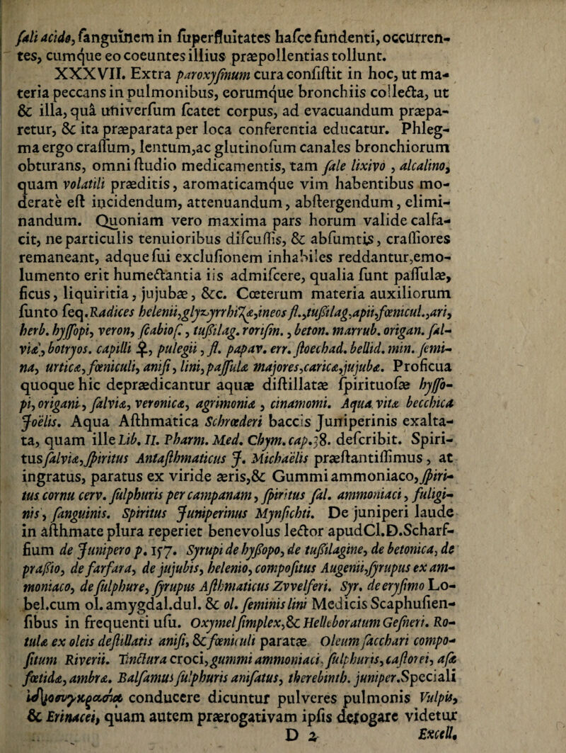 /ali acide, fanguinem in luperduitates hafcc fundenti, occurren¬ tes, cumque eo coeuntes illius praepollendas tollunt. XXXVII. Extra paroxyfmum curaconfiftit in hoc, ut ma¬ teria peccans in pulmonibus, eorumque bronchiis coile&a, ut & illa, qua utiiverfum fcatet corpus, ad evacuandum praepa¬ retur, ita praeparata per loca conferentia educatur. Phleg¬ ma ergo crafliim, lentum,ac glutinofum canales bronchiorum obturans, omniftudio medicamentis, tam /ale lixivo , alcalino, quam volatili praeditis, aromaticamque vim habentibus mo¬ derate eft incidendum, attenuandum, abftergendum, elimi¬ nandum. Quoniam vero maxima pars horum valide calfa- cit, ne particulis tenuioribus difcuffis, & abfumtis, crafliores remaneant, adquefui exclufionem inhabiles reddantur,emo¬ lumento erit hume&antia iis admifeere, qualia funt paffulae, ficus, liquiritia, jujubae, &c. Cceterum materia auxiliorum fiinto feq.Radices helenii,glyz>yrrhi%a,ineos fl,,tufilag,apii,foenicul,,ari, herb, hyjfopi, veron, fcabiof,, tu/ilag, rorifm., beton, marrub, origan.fal- via\, botryos, capilli J£, pulegii, fl, papav. err, floechad, beUid, min. jemi- na, urtica,fmiculi, amfi, lini,pajfula majores,carica,jujuba, Proficua quoque hic depraedicantur aquae diftillatae fpirituofae hy/fo- pi,origani, Jdlvia, veronicit, agrimonia, cinamomi. Aqua, vita becchica foelis. Aqua Afthmatica Scbrcederi baccls Juniperinis exalta¬ ta, quam illcLib,Ii, Pharm.Med. Chym.cap.:;8. deferibit. Spiri- tusfalvia,Jpiritus Antafhmaticus J. Michaelis praeflantillimus , at ingratus, paratus ex viride aeris,&: Gummiammoniaco,^fod- tus cornu cerv. Julphuris per campanam, /piritus fal, ammoniaci, fuligi¬ nis, /anguinis. Spiritus Juniperinus Mynfichti, De juniperi laude in afthmate plura reperiet benevolus le&or apudCl.D.Scharf- fium de Junipero p, if 7. Syrupi de hy/opo, de tufilagine, de betonica, de prafiio, de far far a, de jujubis, helenio, compofitus Augenti,fyrupus ex am- moniaco, de fulphure, fyrupus Aflhniaticus Zvvelferi, Syr. deeryfmo Lo- bel.cum ol.amygdal.dul. & ol, feminis lini Medicis Scaphufien- fibus in frequenti ufu. Oxymeljimplex,&cHellcboratumGeJheri. Ro¬ tula ex oleis deflillatis anifi, & foeniiuli paratae Oleum facchari compo- fitum Riverii. Tmttura croci,gunrni ammoniaci, fulphurts, caforei, a(a foetida, ambra, Balfamusfulphurts anifatus, therebinth, juniper.Speciali iJ\jCM?Kgct,<riof, conducere dicuntur pulveres pulmonis Vulpis, & Erinacei, quam autem praerogativam ipfts ddogare videtur Da Excel!,