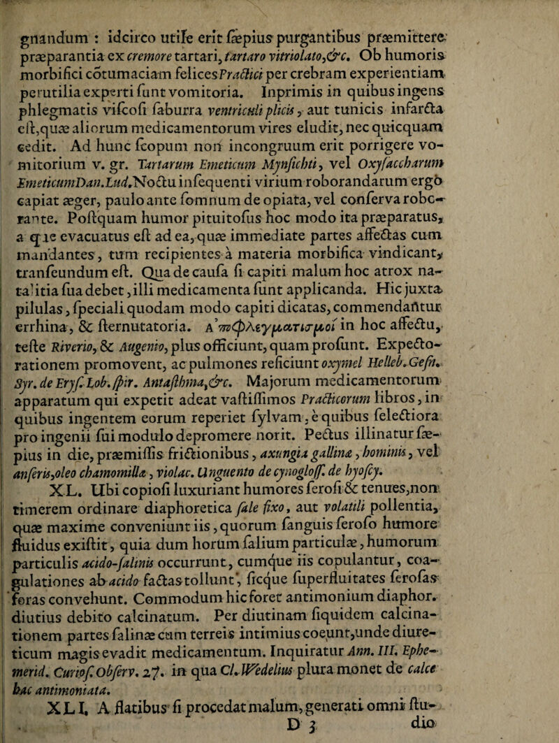 gnandum : idcirco utife erit faepius purgantibus praemittere, praeparantia ex cremore tartari, tartaro vitnolato,&c, Ob humoris morbifici cotum aciam felices Praftici per crebram exper ientiam perutilia exparti funt vomitoria. Inprimisin quibusingens phlegmatis vifcofi faburra ventriculi plicis v aut tunicis infardla effquae aliorum medicamentorum vires eludit, nec quicquam cedit. Ad hunc fcopum non incongruum erit porrigere vo¬ mitorium v. gr. Tartarum Emeticum Mynficbti, vel Oxyfaccharum EmeticumDan.Liid^oCtii infequenti virium roborandarum ergo capiat aeger, paulo ante fdmnum de opiata, vel conferva robe» rante. Poftquam humor pituitofus hoc modo ita praeparatus, a qre evacuatus efi ad ea, quae immediate partes affe&as cum mandantes , tum recipientes a materia morbifica vindicant* tranfeundum eft. Qua de caufa li capiti malum hoc atrox na¬ tantia fua debet, illi medicamenta funt applicanda. Hic juxta pilulas ,fpeciali quodam modo capiti dicatas, commendantur errhina, & fternutatoria. a yptocrurpcoi in hoc affe&u, tefte RiveriOySc Augenio, plus officiunt, quam profunt. Expe&o- rationem promovent, ac pulmones reficiunt oxymel Helleb.Gefiu Syr. de Eryf. Lob. [p:r. Antaftbma^&c. Majorum medicamentorum apparatum qui expetit adeat vaftiflimos Prafticorum libros,in quibus ingentem eorum reperiet fylvam . e quibus fele&iora pro ingenii fui modulo depromere norit. Pe&us illinatur fe- pius in die, prsemiflis fri&ionibus, axungia gallina > hominis, vel anferiiyoleo chamomilla, violae. Unguento decynoglo/f. de hyofey. X L. Ubi copioft luxuriant humores ferofi & tenues,non5 timerem ordinare diaphoretica /die fixo, aut volatili pollentia, j: quae maxime conveniunt iis, quorum fanguis ferofo humore fluidus exiftit, quia dum horum falium particulae, humorum particulis acido-falinis occurrunt, cumque iis copulantur, eoa» gulationes ahacido fa€tastollunt, freque fuperfluitates firofas foras convehunt. Commodum hic foret antimonium diaphor. diutius debito calcinatum. Per diutinam fiquidem calcina- tionem partes falinae cum terreis intimius coeunt,unde diure¬ ticum magisevadit medicamentum. Inquiratur Ann. III. Ephe-• merid. Cuwfobfirv. 2?» i® qua CLWedelius plura monet de calce hac antimoniata. ^ X LI, A flatibus fi procedat malum, generati omni ftu- •, D Z d io i 1 *