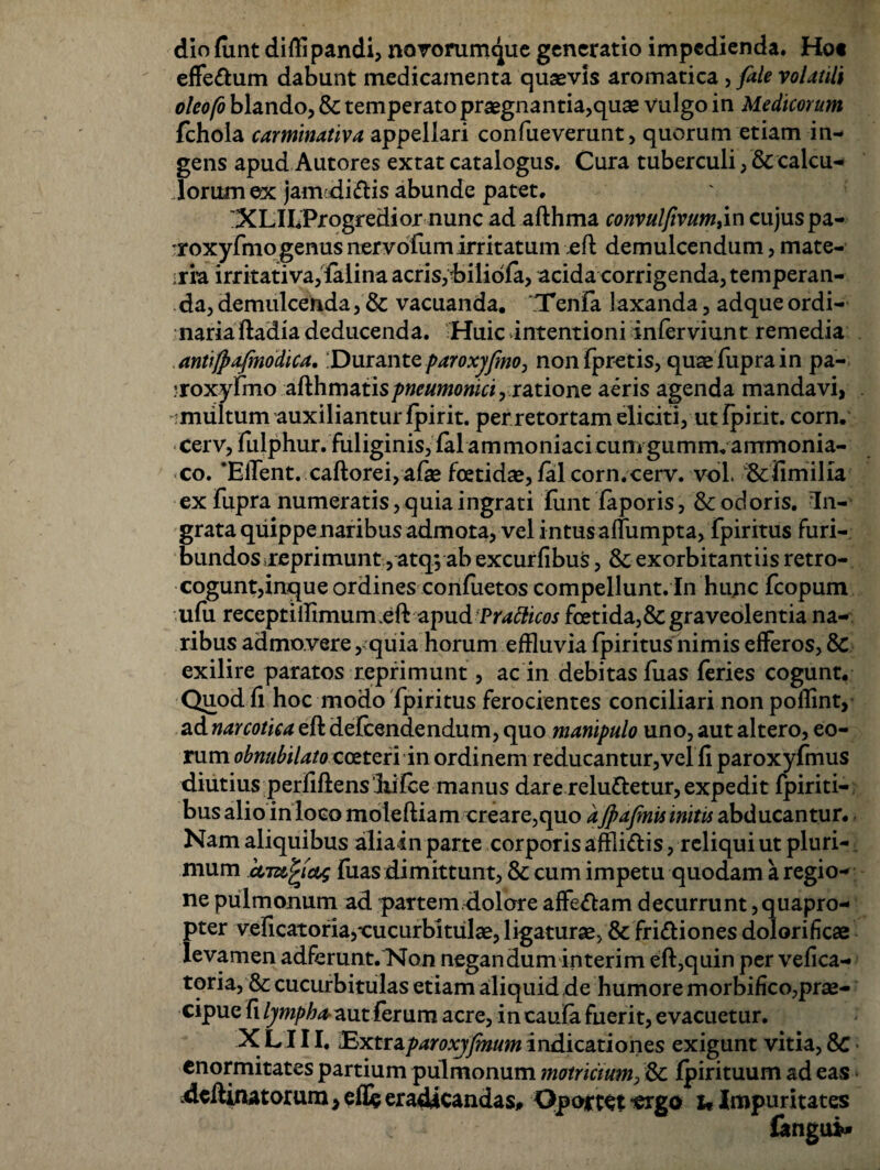 dio funt diffl pandi, novorumque generatio impedienda, Ho« effe&um dabunt medicamenta quasvis aromatica, fale volatili oleofo blando, & temperato praegnantia,quae vulgo in Medicorum fchola carminativa appellari confueverunt, quorum etiam in¬ gens apud Autores extat catalogus. Cura tuberculi, & calcu¬ lorum ex jamdiftis abunde patet. :XLILProgredior nunc ad afthma convulfivum,in cujus pa- roxyFmo genus nervolumirritatum eft demulcendum, mate¬ ria irritativa, Falina acris, biliofa, acida corrigenda, temperan¬ da, demulcenda, & vacuanda. Tenla laxanda, adqueordi¬ naria ftadia deducenda. Huic intentioni inlerviunt remedia antifpafinodica, Durante paroxyfmo, nonfpretis, quaeFuprain pa- 7roxyfmo afth matisratione aeris agenda mandavi, -multum auxiliantur fpirit. per retortam eliciti, ut fpirit. corn. cerv, fiilphur. fuliginis, falammoniaci cum giimnvanrmonia- co. ‘Effent. caftorei,afas foetidas, fal corn.cerv. vol. &fimilia ex fupra numeratis, quia ingrati Funt faporis, & odoris. In¬ grata quippe naribus admota, vel intusaffumpta, Fpiritus furi¬ bundos reprimunt ,atq, ab excurfibus, &: exorbitantiis retro- cogunt,inque ordines conFuetos compellunt. In hunc Fcopum uFu receptiffimum.eftapud Pratticos foetida,&graveolentia na¬ ribus admovere, quia horum effluvia Fpiritus nimis efferos, & exilire paratos reprimunt, ac in debitas Fuas Feries cogunt. Quod fi hoc modo Fpiritus ferocientes conciliari non pofflnt, ad narcotica eft deFcendendum, quo manipulo uno, aut altero, eo¬ rum obnubilato coeteri'in ordinem reducantur,vel fi paroxyFmus diutius perfiftens liifce manus dare relucetur, expedit Fpiriti- bus alio in loco moleftiam creare,quo a jpafinis initis abducantur. Nam aliquibus alia in parte corporis affli&is, reliqui ut pluri-. mum Fuas dimittunt, & cum impetu quodam a regio¬ ne pulmonum ad partem dolore affedam decurrunt quapro¬ pter veficatofia,cucurbitulas, ligaturas, & fri&iones dolorificae levamen adferunt. Non negandum interim eft,quin per vefica- toria, & cucurbitulas etiam aliquid de humore morbifico,prae¬ cipue fi Ijimphar^nt ferum acre, in caufa fuerit, evacuetur. X L111. Extraparoxjfmum indicationes exigunt vitia, enormitates partium pulmonum motricium, & fpirituum ad eas deftinatorum, e fle eradicandas# Oportet -ergo u Impuritates 6ngui»