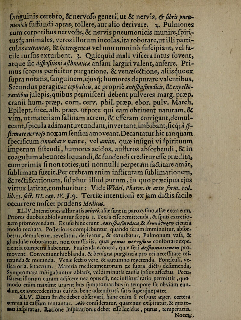 fanguinis cerebro, &! nerVofb generi, ut & nervis, & fibris pnett- monkit {affundi aptas, tollere, aut alio derivare. z. Pulmones cum corporibus nervofis, Sc nervis pneumonicis munire,fpiri- tusq^animales, veros illorum incolas,ita roborare,ut illi parti¬ culas extraneas, Scbeterogeneai vel non omnino fufeipiant, vel fa¬ cile rurfus exturbent. 3. Quicquid mali vilcera intus fovent, atque fic dijpofitioni aflfanatica anfam largiri valent, auferre. Pri¬ mus fcopus perficitur purgatione, & venaefe&ione, aliisque ex fjpra notatis,fanguinem,ejusq; humores depurare valentibus. Secundus peragitur cephalicis, ac proprie antijpafenodicis^&expeElo- rantibus)\i\cpis,quibus permifeeri debent pulveres marg.praep. cranii hum.praep. corn. cerv. phil.praep. ebor. pulv. March. Epilept. fiicc. alb. prasp. utpote qui eam obtinent naturam, & vim, ut materiam ialinam acrem, & efferam corrigant,demul¬ ceant, fpicula adimant, retundant, invertant, imbibant, ficqj a fj- flematenervofo noxam fenfrni amoveant.Decantatur hic tanquam Specificum cinnabaris nativa, vel antim. quae infigni vi fpirituum impetum fiftendi, humores acidos, aufteros abforbendi, & ili coagulum abeuntes liquandi,tk fundendi creditur effe praedita, cumprimis fi non toties,uti nonnulli perperam fa&itare amat, fublimata fuerit.Per crebram enim inftitutam fublimationem, & re&ificationeni, fulphur illud purum, in quo praecipua ejus virtus latitat,comburitur: Vide UftdeL Pharm. fn artis form. red. lib.n.fett. III. cap. IV. jr.9. Tertiae intentioni ex jam di&is facile occurrere nofcet prudens Medicus. XLIV.IntentionesafHimatis;iwMr//,aIia2funtin paroxyfmo,aIiae extra eam. Priores duobus abfolvuntur fcopis 1. Tcn a elTe remittenda, & fputi excretio- i nem promovendam. Ex ufu hinc erunt Anttfp(tfmodsca& AuitKetyugn» cientia modo recitata. Pofleriorcs complebuntur, quando ferum imminuitur, abfor- betur,demulcetur, revellitur, derivatur, & exturbatur. Pulmonum vafa, 5c glandulae roborantur, nonomiffis iis, quae genus nerro/um confortare expe¬ rientia comperta habentur. Fugienda econtra, qme feri de/pumationem pro¬ movent. Conveniunthicblanda, & benigna purgantiapro rei neceflitate rei¬ teranda & mutanda. Ven * fedio vere, Sc autumno repetenda. Fonticuli, ve- Ecatoria, fetaccum. Materia medicamentorum ex fupra didis defumenda. Symptomata mitigabuntur ablatis, vel diminutis caufis ipfius afFedus. Pecu¬ liarem illorum curam adjicere nec opuseft, nec inftituti ratio permittit, quo modo enim maxime urgentibus fymptomatibus in tempore fit obviam eun¬ dum, ex antecedentibus cuivis, bene adtendcntf, fatis fuperqnepatet. XLV* Diaetaftridedebet obfervari, hanc enim fi refpuat aeger, coetcra omnia incaflum tentantur. Aerconfideratur, quatenus exfpiratur,&quate- was infpiutur. datione infpirationis debet effe lucidus , purus, temperatus. Nocev»