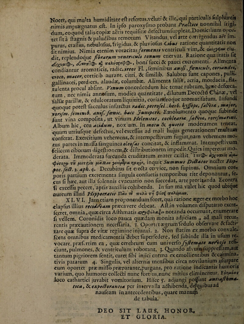 V Nocet, qui multa humiditate eft refertus/veluti & ille,-qui particuLs.rulphiirds .nimis impraegnatus eft. Inipfo paroxyfmo probant Pradctct nonnihil »rigu dum, eoouod talis copiae aeris requificae defeaumfuppleat.Domicihum opor- tetfita ftacnis & paludibus remotum Vitandus, vei arte coriigendus a<.r im¬ purus, craifus, ncbulofus,'frigidiis,&: pluviofus Cthus ratione quantitatis non Sit nimius. Nimia etenim voracitas/**»**/#' ventriculi vim,.& elu¬ dit, replendoque fibrarum ventriculi tortum enervat. Ratione quantatis Iit djyvfi®-», 4Cirt7rl(§h 7roXvrGo(p(&-, boni fucci 6c pauci excrementi.- Alimenta condiantur aromaticis, radie.ireos Fl.,feminibus anfi ficemcult, conandrt, xtoco, macer, corticib aurant. citri. & fimilib. Salubres funt capones, pulh- oallinacei, perdices, alaudae, columbae. Alimenta falfa, acria, mordacia ,fla. tulenta procul abfint. Vtnum concedendum hic tenue rubrum, br£Re defaeca¬ tum , nec nimis annofum, modica quantitate , dilutumDeco&d Chinaep vd - ialfae parillte, & edulcoratum liquiritia, coriandroque aromatifatum. Infundi -quoque poteft facculus infarctus radte.petrofelherb. kyjfop/, f*l%ta , major, rort/m. fenunib. antf. fcenic. bacc jumpert. «Emolumento quoque fubinde funt vina compofita, ut vinum Helemtcs, cochleana.fatvta, rortfmanni. Album hic, ceu acidum, noxam. In metu Si. ojutete moderamen teneat, quum utriufque defedtus, velexcclTus ad mali hujus generationem*multum conferat. Exercitium vehemens,<3c intempeftivum fugiat,nam vehemens mo¬ tus partes in mada fanguineae/e*/#/ concitat, Sc inflammat. Intempeftivum felicem ciborum digeftionem,& diftribtrtionem impedit.Quies imperet ur mo¬ derata. Immoderata foecunda cruditatum mater exiit it. u^vorvi jj 'Cporegcp tS (tsgrgdy fcel?&ov yinofd/Jodyc^v, inquit Summus Diftator nofter Htp» poc.fiett.i. aph.4. Decubitus fit eiedta cervice, non fupinus. Omnium cor¬ poris partium excrementa Ungula confuetis temporibus rite deponantur, le- cus fi haec,-aut illa folennis evacuatio non fuccedat, arte proritanda Econtra fi exceflu peccet, aptis auxiliis cohibenda. Infun ma valet hic quod ubique aureum illud Hippocratis Uav tb tta/u troXifuov. X L VI. Jam etiam proponendum foret, qua ratione aeger=ex morbo hoc clapfus illius recidfcam praecavere debeat. Aftin volumen difputatio excre- fceret, omnia, quae circa Afthmatis (zs^cpbxcc^tv notanda occurrunt, enumerare fi vellem. Coronidis loco pauca quaedam monita adjiciam , ad mali recur¬ rentis praecautionem neceflaria. 1. Oportet aegrum fedulo obfervare &fa£li- rtarequae fupra de vitae regimine injunxi. 2. Non ftatim ex morbo convale- fcens omnibus medicamentis^ebet fuperfedere, led fubinde illa in ufum re¬ vocare, praeftrtim ea, qute cerebrum cum univerfofiyftemlgte ner^ofo refi¬ ciunt, pulmones, ventriculum roborant. 3. Quando alvum fupprefthm,aut tantum pigriorem fentit, curet fibi injici enema ex emollientibus & carmina- tivis paratum 4. Singulis, vel alternus menfibus circa novilunium ufurparc eum oportet prae milio praeparante,purgans, pro ratione indicantis humoris varium, quo humores collefti nunc fort'us,nunc mitius eliminentur. Fvvptccs loco cathartici juvabit vomitorium. Hifce f. adjungi ponunt anttafihmo* nca, Siexpeftoranna per iniervalla adhibenda, de/quibusad naufeam in antecedentibus, quare manum de tabula. DEO S7T DA IIS, HONOR, ET GLORIA. ‘ - ^ •* ‘