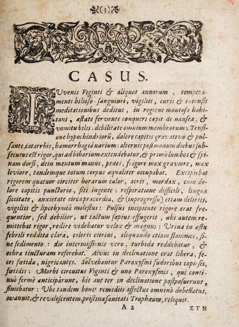 U venis Viginti & aliquot annorum , tempera¬ menti biliofo-f anguinei > vigiliis, curis & i^tenfs meditationibus deditus , in regione montoja habi¬ tans y a (late fervente conqueri capit de naufea, (f vomitu bilis; debilitate omnium membrorum -> h nfi- one bypochindrioru, dolore capitis oravativo fyptil- fanteyatarrbis, hamorrhagia narium^ alternispoftmoaum diebus fub- fecutusesl rigor,qmad bthorium-extendebatur ,&primo lumbos & [pi¬ nam dor fi, de in mentum manus, pedes, f igore mox graviore, mox leviore, tandemque totum corjms aequaliter occupabat. Excipiebat rigorem quatuor circiter horarum calor, acris , mordax , cum do¬ lore capitis punSlorio, [ni ingente > refpiratiene difficili, lingua fuit at e, anxietate circa pracor dia, (f (inprogrejfu) etiam deliriis, vigiliis & lipethymik molefius: Pulfus incipiente rigore erat fre* quentior, feci debilior, ut tadimn (apius effugerit , ubi autem re¬ mittebat rigor, redire videbatur velox fr magnus : Urina in afltt febrili reddita clara, coloris citrini, aliquando etiam flammet,fi¬ ne fedimento : die intermiffionis vero, turbida reddebatur, ochra t indi uram referebat. Alvus in decimatione erat libera, /f~ foetida., nigricantes. Solvebantur Paroxyfmi fudonbus copi<fls% foetidis ; (Morbi circuitus Viginti (f uno Paroxyfmis , #»<? anticiparunt, bis aut ter in declinatione poftpofuerunt t finiebatur : Ubi tandem boni1 remediis ajfedlus omnino debellatas5 evanuit, (fre valefient em.priftw&fkmuti \Trophaum, reliquit.