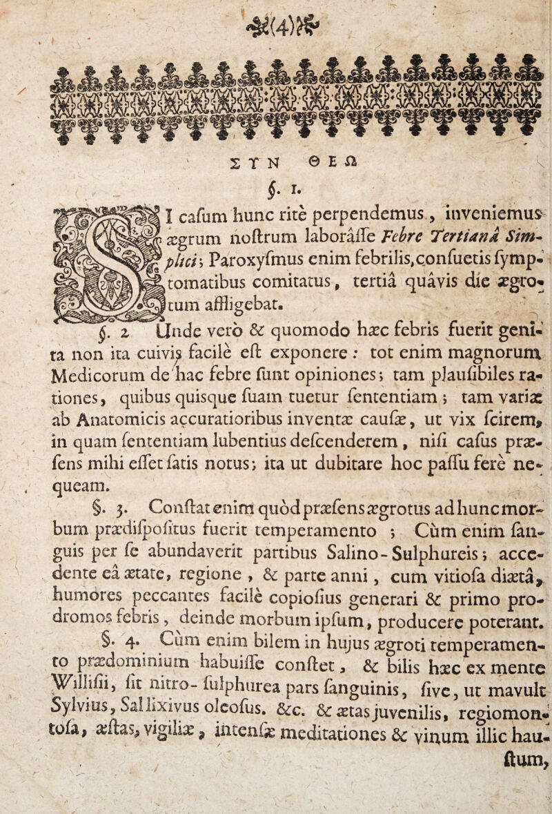 4i(4)H5' ■*” ” ■* n n © e a k f r- I cafum hunc rite perpendemus, inveniemus sgrum noftrum laborafle Febre Tertiana Sim~ 1pitci; Paroxyfmus enim febrilis,confuetis fymp- tomatibus comitatus, tertia quavis die xgro- cum affligebat. , * ‘ • ^ __ ° f). £ z Unde vero & quomodo hsc febris fuerit geni¬ ta non ita cuivis facile eft exponere : tot enim magnorum Medicorum de hac febre funt opiniones; tam plaufibiles ra¬ tiones, quibus quisque fuam tuetur fententiam ; tam varix ab Anatomicis accuratioribus inventa: caufe, ut vix fcirem» in quam fententiam lubentius defcenderem, nifi cafus prx- fens mihi efletfatis notus; ita ut dubitare hoc paffufere ne¬ queam. §. 3. Conflat enim quodprsfenssgrotus ad hunc mor¬ bum prardiipofitus fuerit temperamento ; Cum enim fan- guis per fe abundaverit partibus Salino - Sulphureis; acce¬ dente ea state, regione , & parte anni, cum vitiofa dista» humores peccantes facile copiofius generari & primo pro¬ dromos febris, deinde morbum ipfum, producere poterant. §. 4. Cum enim bilem in hujus sgroti temperamen- to xvxdominium habuille conflet, & bilis hsc ex mente Wiihiii, iit nitro- fulphurea pars (anguinis, five, ut mavult Sylvius, Sal lixivus oleofus. &c. Sestas juvenilis, regiomon- to(a f xflss, vigilis t incenis meditationes & vitium illic hau- ftum, \