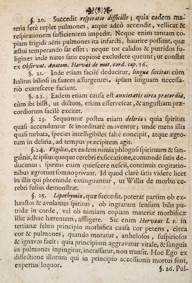 §. io. Succedit refpiratio difficilis ; quia eadem ma- teria fere replet pulmones, atque adeo accendit, vellicat & refpirationem fufficientem impedit. Neque enim tantam co- piam frigidi aeris pulmones ita infarcti, haurire poliunt, qua: situi temperando far elfet; neque tot calidos & putridos fu¬ ligines inde natos fatis copiose excludere queunt j ut conflat ex obfervat. Amtom. Harvai de mot. cord. cap. 16. §. zi. Inde etiam facile deducitur, lingua ficcitar, cum halitus biliofi in fauces adurgentes, ipfam linguam necelfa- rio exarefeere faciant. §. z 2. Eadem etiam caula eft anxietatis circa pracer dia, cum ibi bilis, ut didum, etiam elfervefcat,&anguftiamprae¬ cordiorum facile excitet. §. Sequuntur poltea etiam deltria> quia Ipiritus quali accenduntur & inordinate moventur; unde mens illis quali turbata, fpecies intelbgibiles false concipit, atque tegro- tum in deliria, ad tempus prrecipitem agit. §.i4- Viffiias&y.eadem nimiaphlogolifpiriruum &fan- guinis, & iplius quoque cerebri cxliccatione,commode latis de¬ ducimus ; fpiritus enim quiefeere nefeii, continuis cogitatio¬ nibus tegrotum fbmno privant. Id quod clare fatis videre licet in illis qui phrenitide extinguuntur , ut Willis de morbis ce» rebri fulius demonftrat. §• z5• Lipothymia, qua? fuccedit, poterat partim ob ex- haudos & avolantes Ipiritus, ob ingratum lenfum bilis pu¬ trida: in corde, vel ob nimiam copiam materia: morbifice illic adhuc hsrentem, affligere. Sic enim Harvaus 1. c. ia tertians icbris principio morbifica cauia cor petens , circa cor & pulmones, quando moratur , anhelofos, fufpiriofos & ignavos facit; quia principium aggravatur vitale, &fanguis 111 pulmones mpmgitut,incraffatur,non tranfit. Hoc Eo-o* ex dilledione illorum qui in principio acceffionis mortui funr, expertus loquor.  §. pul.