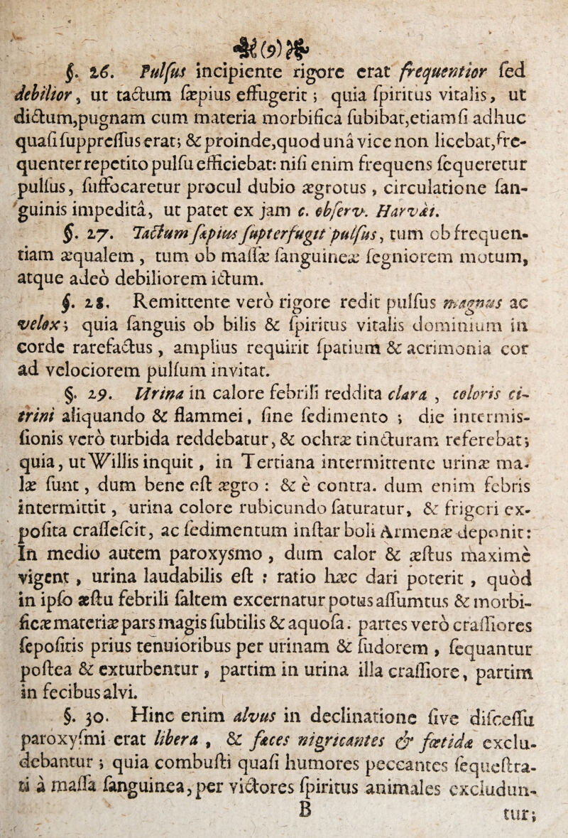 §. 16. Pulfus incipiente rigore erat frequentior fed debilior, ut tadum fepius effugerit; quia fpiritus vitalis, ut di&um,pugnam cum materia morbifica fubibat,etiam fi adhuc quafifupprcfTuserat; &proinde,quod una vice non licebat/rc- quenter repetito pulfu efficiebat: nifi enim frequens fequeretur pulfus, fufFocaretur procul dubio aegrotus, circulatione fan- guinis impedita, ut patet ex jam c. ebferv. Harvii. §. 27. latfum fpius fept er fugit pulfus, tum cb frequen¬ tiam aequalem , tum ob maffe fanguineae fegniorem mutum, atque adeo debiliorem ictum. £. is, Remittente vero rigore redit pulfus magnus ac velox, quia fanguis ob bilis & fpiritus vitalis dominium in corde rarefactus, amplius requirit fpatium & acrimonia cor ad velociorem pulfum invitat. §. 19. Urina in calore febrili reddita clara , coloris ci~ trini aliquando & flammei, fine fedimento •> die intermis- fionis vero turbida reddebatur, & ochra; tinduram referebat; quia, ut Villis inquit, in Tertiana intermittente urina; ma¬ la; funt, dum bene efl: agro : & e contra, dum enim febris intermittit, urina colore rubicundo faturatur, & frigori ex¬ polita craflefcit, ac fedimentum inftar boli Armenar deponit: In medio autem paroxysmo, dum calor & teflus maxime vigent, urina laudabilis eft ; ratio haec dari poterit , quod in ipfo aefiu febrili faltem excernatur potus aflumtus & morbi¬ fica: materia; pars magis fiibtilis & aquofa. partes vero c radio res fepofitis prius tenuioribus per urinam & fudorem , fequantur poftea & exturbentur , partim in urina illa crafliore, partim in fecibus alvi. §. 30. Hinc enim alvus in declinatione five difcefFu paroxyfmi erat libera , & faces nigricantes & fetida exclu¬ debantur ; quia combufti quali humores peccantes fe que fi ra¬ ti a mafla fanguinea,per vidores fpiritus animales cxcludim- B tur;