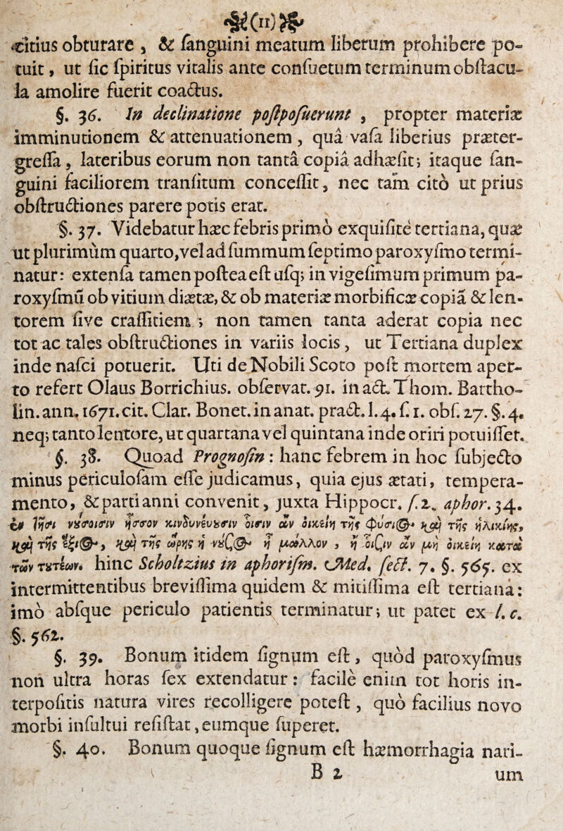 citius obturare , & /anguini meatum liberum prohibere po¬ tuit , ut fic fpiritus vitalis ante confoetum terminum obftacu- la amolire fuerit coactus. §. 36. 1 In declinatione poftpofuertmt , propter materias imminutionem &c attenuationem , qua va/a liberius praster- grefla, lateribus eorum non tanta copia adhse/iti itaque /an¬ guini faciliorem tran/itum conceflit, nec tam cito ut prius obftru&iones parere potis erat. §. 37. Videbatur hasc febris primo exqui/ite tertiana, quas ut plurimum quarto, vel ad fummum feptimo paroxy/ino termi¬ natur: exten/a tamen pofteaeftufq; in vige/imum primum pa- roxyfmu ob vitium diaetas, & ob materite morbificte copia & len¬ torem /ive craflitiem ; non tamen tanta aderat copia nec tot ac tales obftrufliones in variis locis, ut Tertiana duplex inde nafci potuerit. Uti de Nobili Scoto poft mortem aper¬ to refert Olaus Borrichius. obfervat. 91. inacLThom. Bartho- lin. ann. 1671. cit. Clar. Bonet. in anat. praCl. 1.4. f. 1. obf. zy. §. 4« neq; tanto lentore, u t quartana vel quintana inde oriri potui/fet. f. 38. Quoad Prognofin: hanc febrem in hoc fubje&o minus periculofam e/Te judicamus, quia ejus astati, tempera¬ mento, & parti anni convenit, juxta Hippocr. fz, aphor.34. i0 ??«•< vx<roi<?iv tjtf<rov KivSvvsvxrtv birtv alv foxzlyj r^V rfc vAiKtw» iyqrfc V nQ& % potAAov , yj oiQiv ocv (ay) omi'w xccrcz TSvTXTteov* hinc Scholtztus in aphorifm. CMed. fetf. y. §. 56?. ex intermittentibus breviflima quidem & mitifTima ell; tertiana: imo abfque periculo patientis terminatur; ut patet ex l.c. §• 561. §. 39. Bonum itidem lignum eft, quod paroxyfmus non ultra horas fex extendatur: facile enim tot horis in- terpohtis natura vires recolligere potcft , quo facilius novo morbi infultui re/i flat, eumque fuperet. '§.40. Bonum quoque /ignum eft haemorrhagia nari- : ^ B z um