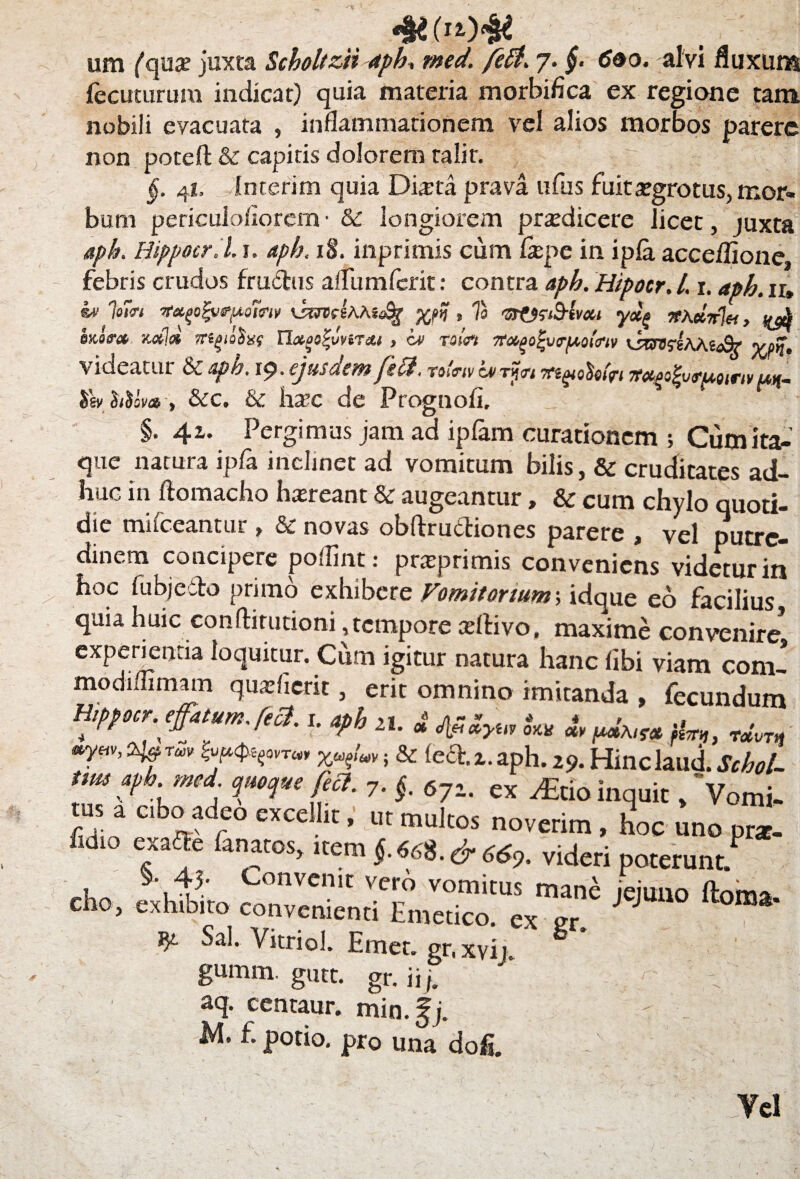 4*.(Me um ('qua? juxta Scboltzii apb, med. feti. 7. £ (Jao. alvi fluxum fecuturum indicat) quia materia morbiflca ex regione tam nobili evacuata , inflammationem vel alios morbos parere non poteft & capitis dolorem talir. ■■ r. j ‘ j ; §. 41. Interim quia Dista prava ufus fuitsgrotus, mor¬ bum periculofiorem• & longiorem prsdicere licet, juxta apb. Hippoer. l. 1. apb. 18. inprimis cum fxpe in ipla acceflione, febris crudos fraftus a/fum ferit: contra apb. Hipocr. l. r. aph. ir» w jom Ttxp>fyrp,omv , Ia vrtsr&lvxt yxg n\ciir%, ^ inora stati* rregioSxf n^sfJv.Txi , iv nin ffagol-vr/xoitriv xsmsihXicSr? yj%, videatur & apb. 19. ejusdem feti. rolnv Lvrnn lemohffi 7tetfio£vfuairi* uk~ &m*-, &c. & hsc de Prognofi. ' * ‘ m §. 4x. Pergimus jam ad ipfam curationem ; Cum ita¬ que natura ipfa inclinet ad vomitum bilis, & cruditates ad¬ huc in ftomacho hsreant & augeantur, & cum chylo quoti¬ die mifceantur , & novas obftruftiones parere , vel putre¬ dinem concipere poffint: prsprimis conveniens videtur in hoc fubjeito primo exhibere Vomitorium-, idque eo facilius quu huic conftirutioni, tempore aeftivo, maxime convenire* experientia loquitur. Cum igitur natura hanc fibi viam coni- modiffimam qusfierit, erit omnino imitanda , fecundum liippocT. effatum * feci. i. afih , * r * , , z „ ” “*• * ow m putMf» fhn,, T«#W ayw, i% rm ; & fecE x. aph. 29. Hinclaud. Scbol- tm apb. med. quoque feci. 7. §. 671. ex y£tio inquit, Vomi- a cibo adeo excel it, ut multos noverim , hoc uno pr*. fidl° ef*e 6nfos> ‘temf «68 ,&66% videri poterunt. \ Convcni,: vero vomitus mane jejuno ftom* eho, exhibito convenienti Emetico, ex er. ^ fy. Sal. Yitriol. Emet, gr, xvij. gumm. gutt. gr. ii j, aq. centaur. min.fj. M. f. potio, pro una dofi. Yel