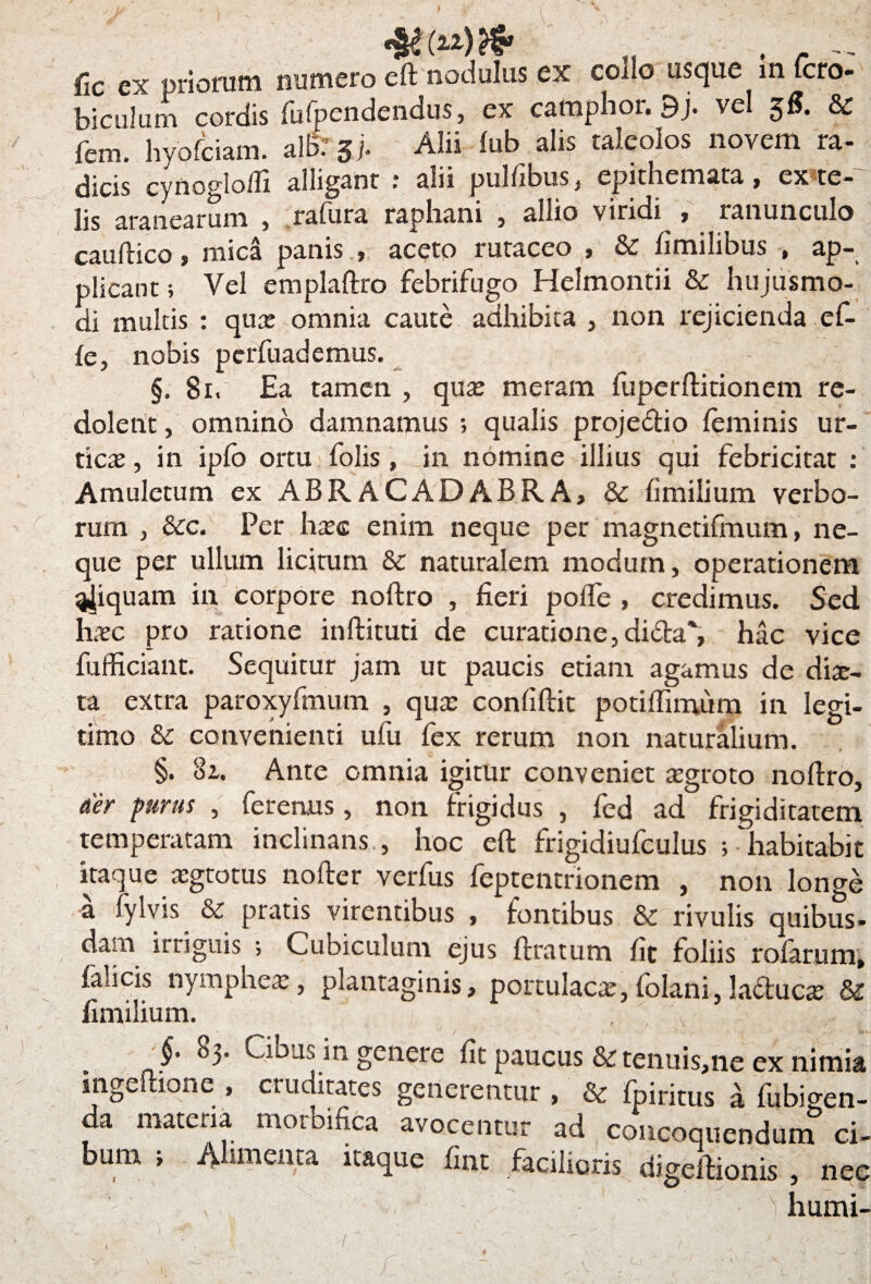 (2.2) & fic ex uriorum numero eft nodulus ex coilo usque in fcro- biculum cordis fufpendendus, ex camphor. 9j. vel §fi. 8c fcm. hyofciain. alB. 3j. Alii fub alis taleolos novem ra¬ dicis cynogloffi alligant * alii pulfibus , epithemata, ex te¬ lis aranearum , rafura raphani 5 allio viridi j ranunculo cauftico, mica panis , aceto rutaceo , & fimilibus , ap¬ plicant ; Vel emplaftro febrifugo Helmontii & hujusmo- di multis : qux omnia caute adhibita , non rejicienda ef- ic, nobis perfuademus. §. 81. Ea tamen , qux meram fuperftitionem re¬ dolent , omnino damnamus ; qualis proje&io feminis ur- ticx, in ipfo ortu folis, in nomine illius qui febricitat : Amuletum ex ABRACADABRA, & fimilium verbo¬ rum , &c. Per hxe enim neque per magnetifmum, ne¬ que per ullum licitum & naturalem modum, operationem %|iquam in corpore noftro , fieri poffe , credimus. Sed hxc pro ratione inftituti de curatione, di£ta% hac vice fufficiant. Sequitur jam ut paucis etiam agamus de dix- ta extra paroxyfmum , qux confiftit potiffimum in legi¬ timo & convenienti ufu fex rerum non naturalium. §. 3z. Ante omnia igitur conveniet xgroto nofiro, aer purus , feremus, non frigidus , fed ad frigiditatem temperatam inclinans , hoc eft frigidiufculus ; habitabit itaque xgtotus nofter verfus feptentrionem , non longe a fylvis & pratis virentibus , fontibus & rivulis quibus- dam irriguis ; Cubiculum ejus ftratum fit foliis rofarum, falicis nymphex, plantaginis, portulacx, folani, ladtucx & fimilium. , C , J' 83- Cibus in genere fit paucus & tenuis,ne ex nimia mgeftione , cruditates generentur , & fpiritus a fubigen- da materia moroifica avocentur ad concoquendum ci¬ bum ; Alimenta itaque fint facilioris digeftionis , nee • 'i humi-