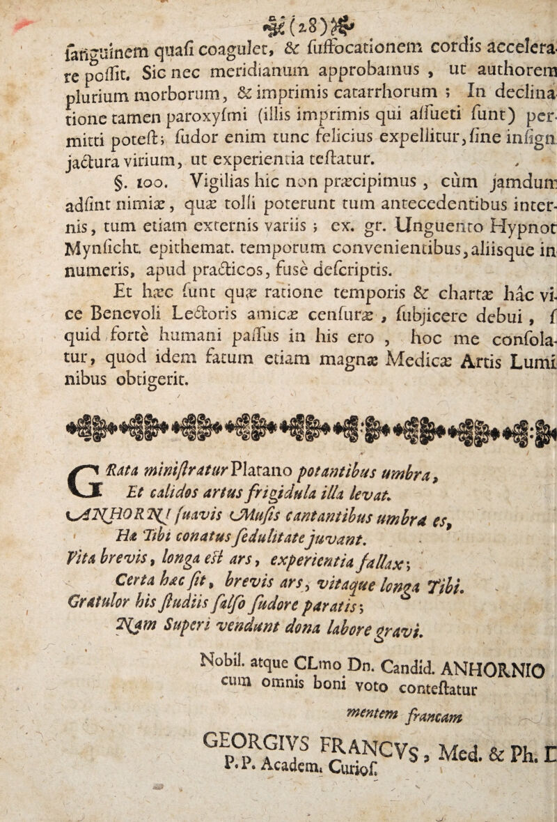 iaftguinem quafi coaguler, & fuifo catio nem cordis accelera¬ re poflit. Sic nec meridianum approbamus , uc authorem plurium morborum imprimis catarrhorum ; In declina tione tamen paroxyftni (illis imprimis qui aifueti fune) per¬ mitti potefti fudor enim tunc felicius expellitur,line infign jactura virium, ut experienda reflatur. §. 100. Vigilias hic non prxeipimus, cum jamduni adfint nimia:, qua: tolli poterunt rum antecedentibus inter¬ nis , tum etiam externis variis ; ex. gr. Unguento Hypnot Mynficht. epithemat. temporum convenientibus,aliisque in numeris, apud pra&icos, fuse deferiptis. Et hxc funt qua: ratione temporis & charta: hac vi- ce Benevoli Le&oris amicte cenfura: , fubjicere debui, f quid forte humani paifus in his ero , hoc me confola- tur, quod idem fatum edam magna: Medictc Artis Lumi nibus obtigerit. / / / S ^ # ' ' f ' Gftata minifiraturPlarano palantibus umbra. Et calidas artus frigidula illa levat,. [uavis CUufis cantantibus umbra, es i Ha 'Jtbi conatus fedulitatejuvant. Vita brevis, longa esi ars, experientia fallax; ' tj < . Certa hac fit, brevis ars, vitaque longa Tibi. Gratulor his fiudiis falfo fudoreparatis-, > , |,|p 2{am Superi vendunt dona labore gravi. Nobil. atque CLmo Dn. Candid. ANHORNIO cmn omnis bom voto conteftatur mentem francam ^ V ’ \ G p°RSLF^CVs •McA & P1