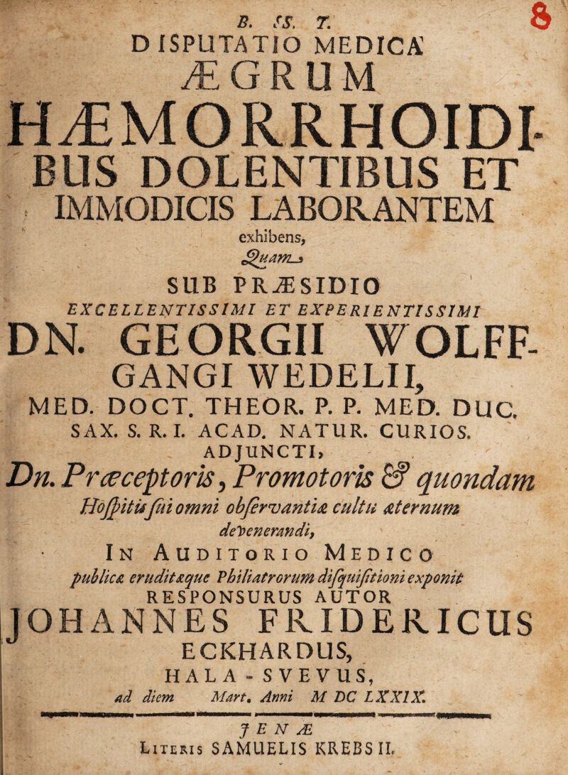 B. SS. T. & D ISPUTATIO MEDICA! AEGRUM HLEMORRHOIDI- BUS DOLENTIBUS ET IMMODICIS LABORANTEM exhibens, SUB PRiESIDIO EXCELLENTISSIMI ET EXPE Rl ENTI S SIMI DN. GEORGII WOLFF- GANGI WEDELII, MED. DOCT. THEOR. P. P. MED. DUC. SAX. S. R. I. ACAD. NATUR. CURIOS. ADJUNCTI, Dn, Prceceptoris, Promotom & quondam Hojpitu fui omni obfirvantia cultu aternum defenerandi, In Auditorio Medico puhlic& eruditaque Philiatrcrum difcptijitioni exponit RESPONSURUS AUTOR IOHANNES FKIDERICUS ECKHARDtlS, HALA - S VEVUS, ad diem Mart. Anni M DC LXX1X. J E N TE Literis SAMUELIS KREBSII,