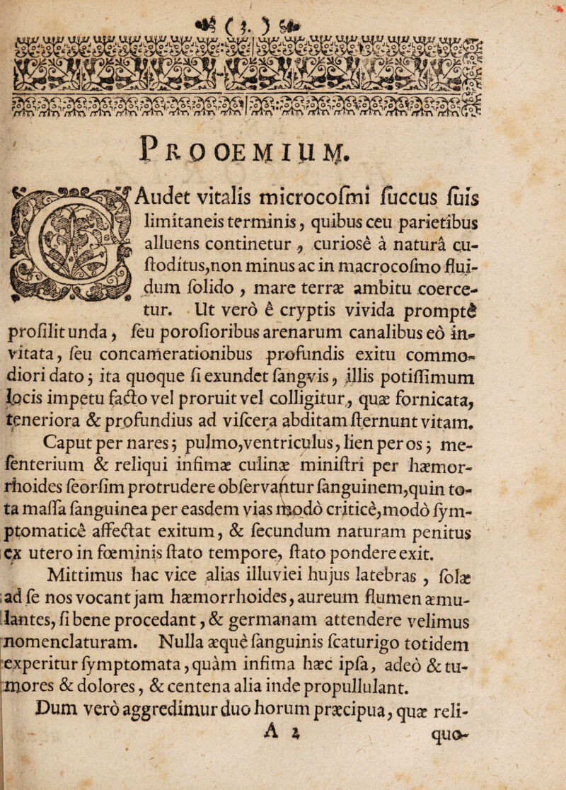 Audet vitalis microcofmi fuccus luis limitaneis terminis , quibus ceu parietibus alluens continetur , curiose a natura cu- ftoditus,non minus ac in macrocofmo flui¬ dum folido , mare terrae ambitu coerce¬ tur. Ut vero e cryptis vivida promptd profilit unda, feu porofioribus arenarum canalibus eo in¬ vitata , feu concamerationibus profundis exitu commo¬ diori dato 5 ita quoque fi exundet fangvis , illis potiffimum focis impetu fadovel proruit vel colligiturquae fornicata, teneriora & profundius ad vifcera abditam fternunt vitam* Caput per nares 5 pulmo3ventriculus,lienperos j me- fenterium & reliqui infimae culinae miniftri per haemor- rhoides feorfim protrudere obfervafiturfkiguinem,quin to¬ ta mafla fanguinea per easdem vias modo critice,modo fym- ptomatice affe<flat exitum, & fecundum naturam penitus ex utero in foeminis flato tempore, flato pondere exit. Mittimus hac vice alias illuviei hujus latebras , fblas adfe nos vocant jam haemorrhoides, aureum flumenamu- lantes, fi bene procedant, & germanam attendere velimus nomenclaturam. Nulla aeque fanguinis fcaturigo totidem experitur fymptomata, quam infima haec ipfa, adeo & tu¬ mores & dolores, & centena alia inde propullulant. Dum vero aggredimur duo horum praecipua, quae reli- A % A quo-