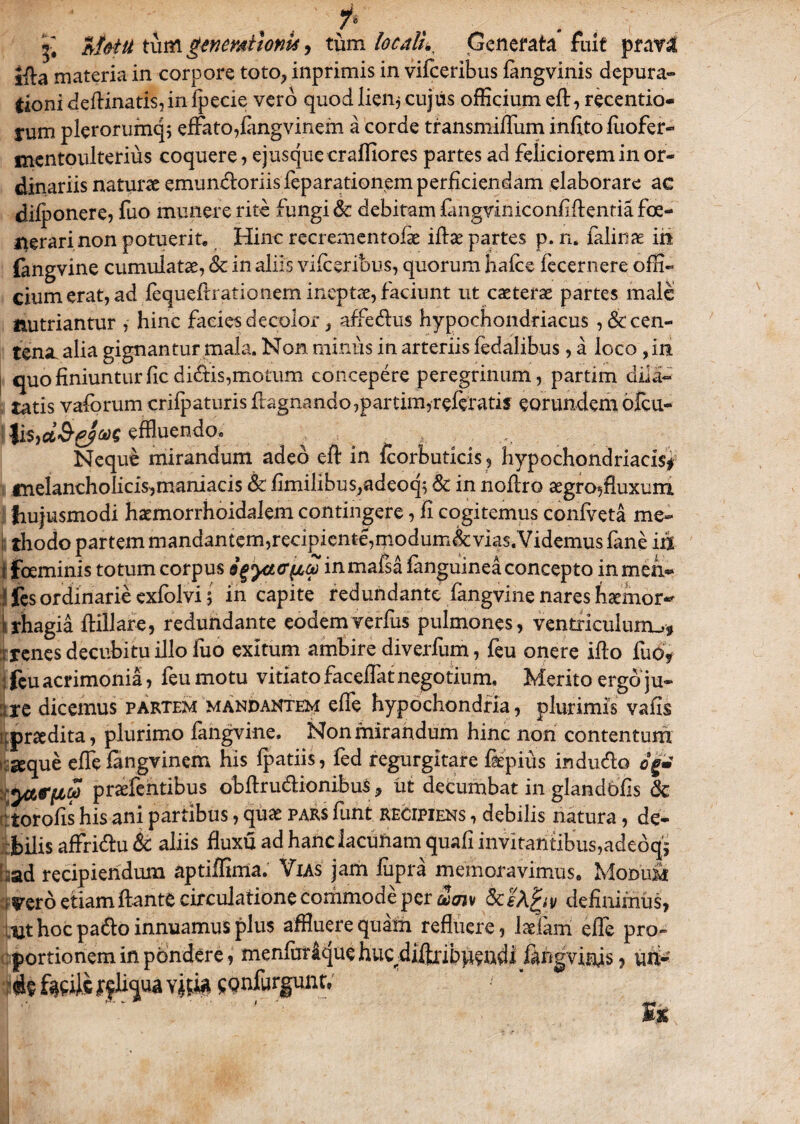 i* £ M&tu tum genmilonk, tum locali*, Generata fuit prata ifta materia in corpore toto, inprimis in vifceribus fangvinis depura» Cioni deftinati$,in fpecie vero quod lien* cujus officium eft, recentio- yum plerorumq; effato,fangvinem a corde transmiffum infito fuofer» mentoulterius coquere, e jus que cr afflor es partes ad feliciorem in or¬ dinariis naturae emundoriis feparationem perficiendam elaborare ac difponere, fuo munere rite fungi & debitam fangviniconfiflentiafoe- j^erari non potuerit. Hinc recrementofk iftae partes p. n. felinae in fangvine cumulatae, & in aliis vifceribus, quorum hafce fecernere offi¬ cium erat, ad fequeflratio nem ineptae, faciunt ut caeterae partes male nutriantur , hinc facies decolor, affedus hypochondriacus ^cen¬ tena. alia gignantur mala. Non minus in arteriis fedalibus, a loco ,in quo finiuntur fic dictis,motum concepere peregrinum, partim dila¬ tatis vaforum crifpaturisftagnando,partim,referatis eorundemofeu- * lis,cfc<&f/&>C effluendo. Neque mirandum adeo eft in fcorbuticis, hypochondriacis* fnelancholicis,maniacis & fimilibus,adeoq5 8c in noflro aegrosAuxum hujusmodi haemorrhoidalem contingere, fi cogitemus confveta me¬ li thodo partem mandantem,recipiente,modum&vias.Videmus fane iri f feminis totum corpus afi^^aTinmafsafanguineaconcepto inmeh~ J fes ordinarie exfolvi; in capite redundante fangvine nares haemor~ rhagia flillare, redundante eodem verius pulmones, ventriculunu? i renes decubitu illo fuo exitum ambire diverfum, feu onere ifto fuo? ;feuacrimonia, feumotu vitiatofaceffatnegotinm. Merito ergo ju- ire dicemus partem mandantem effe hypochondria, plurimis vafis prodita, plurimo fangvine. Non mirandum hinc non contentum seque effe fangvinem his fpatiis, fed regurgitare fiepius indudo og* yteiica p radentibus obftrudionibus, ut decumbat in glandbfis & : torofis his ani partibus, quae pars funt recipiens , debilis natura, de¬ bilis affridu & aliis fluxu ad hanc lacunam quafi invitantibus,adeoq- :ad recipiendum aptiffima. Vias jam fupra memoravimus. Modum irero etiam dante circulatione commode per alajv definimus, hoc pado innuamus plus affluere quam refluere, ladani effe pro¬ portionem in pondere, menfurique huc difflribpcadi fingviffls, uhM ^nfurgunt,'