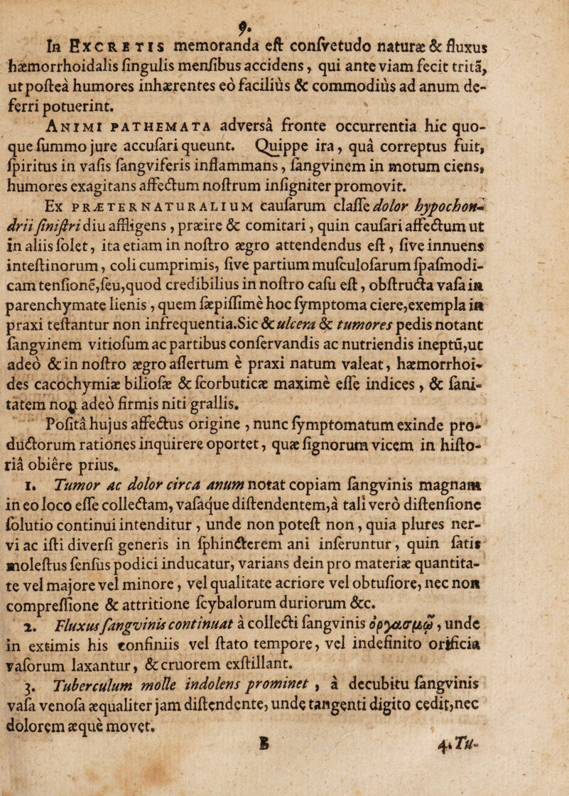 Iu Excretis memoranda eft conlretudo naturae & fluxus haemorrhoidalis Angulis menfibus accidens , qui ante viam fecit trita, utpoftea humores inhaerentes eo facilius & commodius ad anum de¬ ferri potuerint. Animi pathemata adversa fronte occurrentia hic quo¬ que fiimmo jure acculari queunt. Quippe ira, qua correptus fuit, fpiritus in vafis fangviferis inflammans, fangvinem in motum ciens, humores exagitans affedlum noftrum infigniter promovit. Ex pr^ternaturalium caufarum clafledolor hypochon* drii finifiri diu affligens, praeire & comitari, quin caufari affe&um ut in aliis folet, ita etiam in noftro aegro attendendus eft, five innuens inteftinorum, coli cumprimis, five partium mufculofarum fpafmodi- cam tenfione,feu,quod credibilius in noftro cafii eft, obftrutfta valaia parenchymate lienis, quem ftepiflime hoc fymptoma ciere,exempla itt praxi teftantur non infrequentia.Sic & ulcera 8c tumores pedis notant fangvinem vitiofum ac partibus confervandis ac nutriendis ineptu,ut adeo & in noftro aegro aflertum e praxi natum valeat, haemorrhoi¬ des cacochymiae biliofae & fcorbuticae maxime efle indices& fani- tatem no$ adeo firmis niti grallis. Pofita hujus affedlus origine , nunc fymptomatum exinde pro* ducftorum rationes inquirere oportet, quae fignorum vicem in hifto- ria obiere prius.. 1. Tumor ac dolor circa anum notat copiam fangvinis magnam in eo loco effle colle&am, vafaque diftendentem,a tali vero diftenfionc folutio continui intenditur , unde non poteft non, quia plures ner¬ vi ac ifti diverfi generis in fphin&erem ani inferuntur, quin fatis moleftus fenfus podici inducatur, varians dein pro materiae quantita¬ te vel majore vel minore, vel qualitate acriore vel obtufiore, nec non compreflione & attritione fcybalorum duriorum &c. 2. Fluxus fangvinis continuat a collecfti fangvinis opyacrfidi, unde in extimis his confiniis vel ftato tempore, vel indefinito orificia vaforum laxantur, &cruorem exftillant. 3. Tuberculum mode indolens prominet , a decubitu fangvinis vafa venofa aequaliter jam diftendente, unde tangenti digito cedit,nec dolorem ecque movet. I 4* Tu-