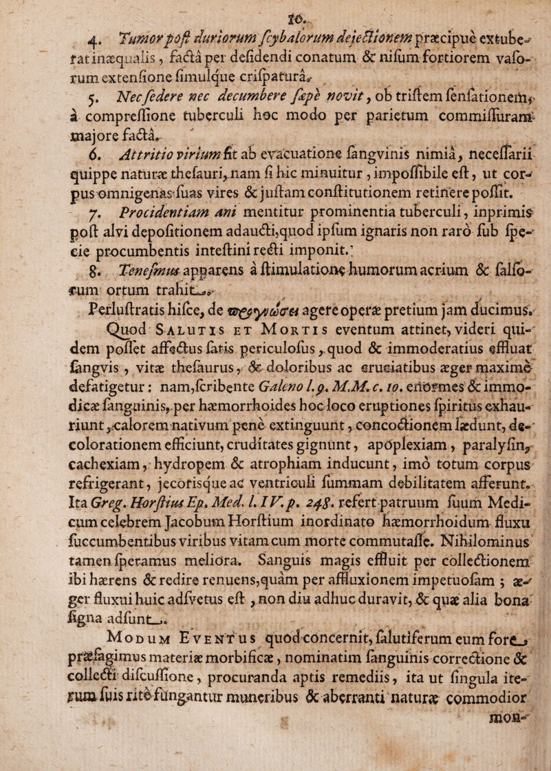4* Tumor pdfl duriorumfcyb alorum dejeHlonem praecipue extube^ f at inaequalis, factapei defidendi conatum & nifum fortiorem vafo- rum extenfione fimulque crifpafura»* 5. Nec[edere nec decumbere fiepe novit > ob tririem fenfationeitif a compreffione tuberculi hoc modo per parietum commiflurara* majore fa&a9 6. Attritio virium fit ab evacuatione iangvinis nimia y neceffarii quippe naturae thefauri,nam fi hic minuitur, impoffibile eft, ut cor«^ pus omnigenas'luas vires & jnflam confli tu tionem retinere poffit. 7. Procidentiam mi mentitur prominentia tuberculi, inprimis poli: alvi depolitionem ad audii, quod ipfiim ignaris non raro fub Ipe- cie procumbentis inteftini recfli imponit.' 8. Tenefmm apparens a ftimulatione humorum acrium & fallo» fum ortum trahitor * ..i [ j - Perluftratis hifce, de w&yueStfM agere operae pretium jam ducimus» Quod Salutis et Mortis eventum attinet,videri qui-' dem pollet affe&us fatis periculoliis ,.quod & immoderatius effluat Cmgvis, vitee thefaurus,$c doloribus ac cruciatibus aeger maximo defatigetur: nam,fcribente Galeno l.p. M.M. C, 10. eiiOfmes 8c immo¬ dicae lang-uinis, per haemorrhoides hoc loco eruptiones fpiritus exhau¬ riunt ^calorem nativum pene extinguunt, concodiionem laedunt, de¬ colorationem efficiunt, cruditates gignunt, apoplexiam, paralyfi% cachexiam, hydropem 6c atrophiam inducunt, imo totum corpus refrigerant, jecorisqueac ventriculi fummam debilitatem afferunt» Ita Greg. Horftiut Ep. Med. LIV.p. 248. refert patruum luum Medi¬ cum celebrem Jacobum Horllium inordinato haemorrhoidum fluxu fuccumb entibus viribus vitam cum morte commutafle. Nihilominus tamen fperamus meliora. Sanguis magis effluit per colledlionem ibi haerens 6c redire renuens,quam per affluxionem impetuofam ; ae-y ger fluxui huic adfvetus efl, non diu adhuc duravit, & quae alia bona figna adfunt-^. Modum Eventus quod concernit, falutiferum eum forc^ praefagimus materiae morbificae, nominatim fanguinis correctione & colledli difcuffione, procuranda aptis remediis, ita ut lingula ite- Wttfuis ritbfitngantur muneribus & aberranti naturae commodior mon-