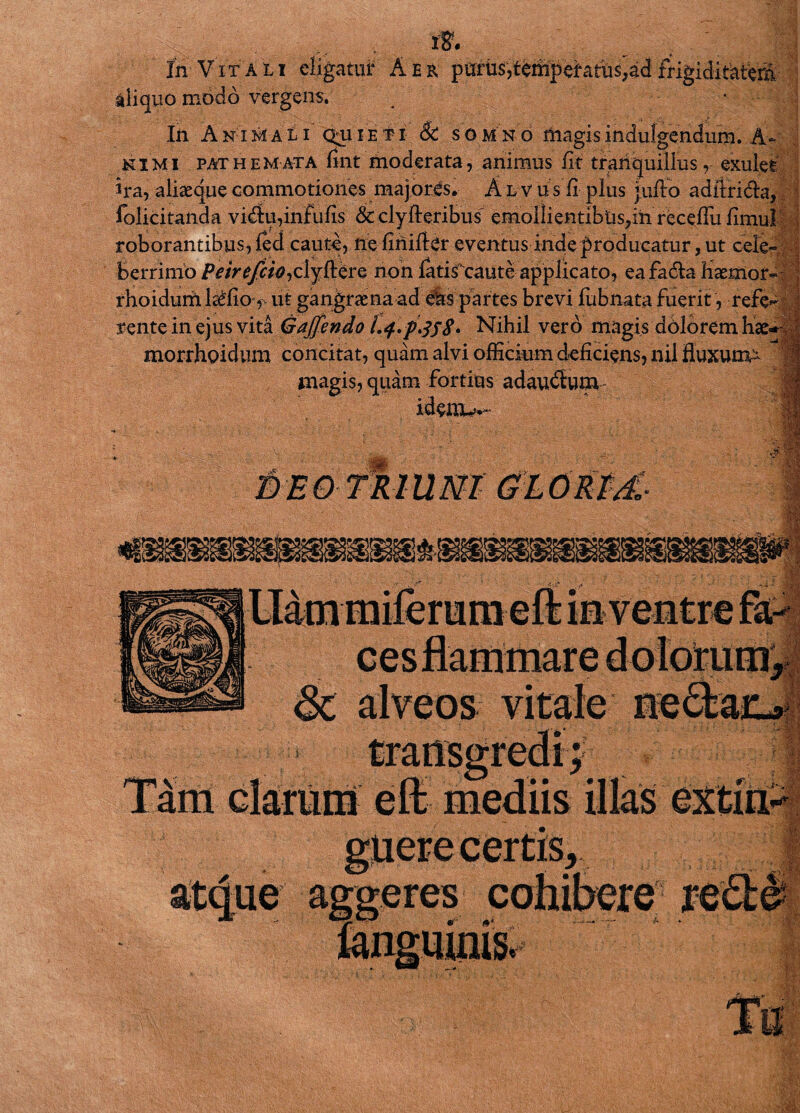 1% In Vitali eligatur Aer purus,temperatus,adfrigiditatera aliquo modo vergens. 'M In Animali quiieti 6c somno magismdulgendum. A~ ni Mi pathemata fint moderata, animus fit tranquillus, exulef ira, aliaequecommotiones majores. Alvus fi plus jufto aditri&a, folicitaiida vi&u,infulis & clyfteribus' emolIientibus,in receflu fimul roborantibus, ied caute, ne finifler eventus inde producatur, ut cele¬ berrimo Peirefcio^lj^tvo, non fatisfcaute applicato, eafadta fiaemor- rhoidurit la£fio, ut gangraena ad eis partes brevi fubnatafuerit, refe*- rente in ejus vita Gaffendo l.f.pJsS. Nihil vero magis dolorem hae morrhoidum concitat, quam alvi officium deficiens, nil fluxum- magis, quam fortius adau&um i)EO TRIUM GLORM