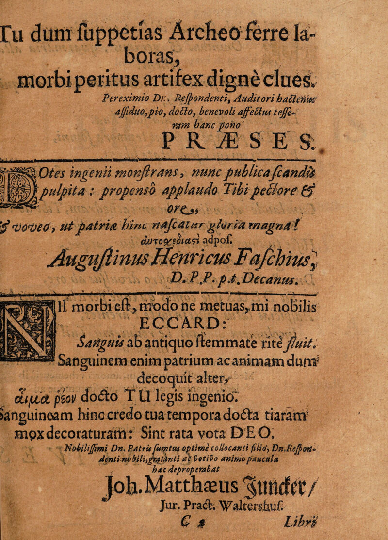 Per eximio Dr, Recondenti, Auditori haffienm affiduOypOy do filo, benevoli affeffius tejjk- mm hanc pono ’ PRtE s e & 0^M '^SiOtes ingenii monjirans? nunc publicafcandit WMjpulpita: propenso applaudo TibipeBore ra*’^; ortjy . i <vo<veo, ut patria hinc najcai/rr gloria magna! duro^eotasl adpof. JkguJlinmMeWcus Fafchius^ RTJl.pctJTecanus. 'mm aras ne metuas>mi nobilis ECCARD: &attguis ab antiquo ftemmate rit i fluit. Sanguinem enim patrium ac animam dum decoquit alter/ dtjULct piov docto TU legis ingenio, anguineam hinc credo tua tempora dodVa tiaram snpx decoraturam: Sint rata vota DEO. JfldbiliJJtmi Dn. Patri* jlumtM optime collocanti filio', Dn,Rejfioti<= denti m bili,gra fonti at Votito animo paucula hac deproperabat Joh. Matthaeus ^ Jur. Praft. Waltershuf. G *