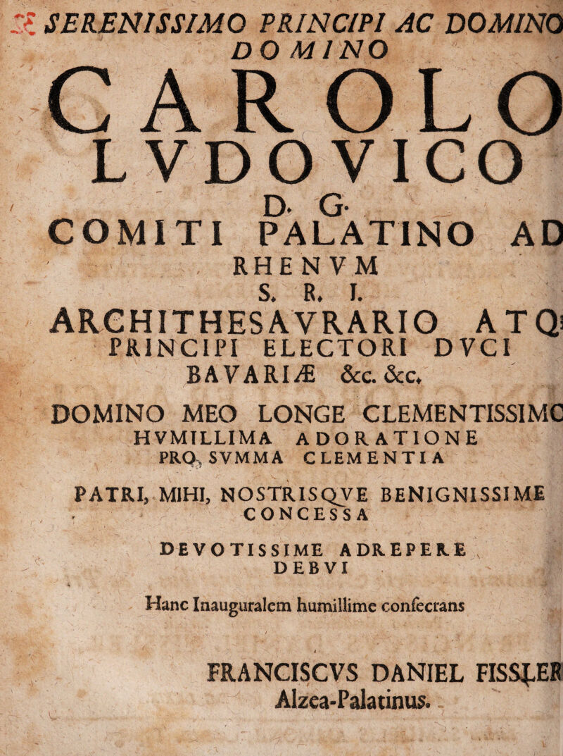 SERENISSIMO PRINCIPI AC DOMINO DOMINO CAR OLO AD L.VDOVI CO Di G- COMITI PALATINO RHENVM S* EL I. ARGHITHES A VRARIO ATQs PRINCIPI ELECTORI DVCI BAVARI^ &c. &<;♦ DOMINO MEO LONGE CLEMENTISSIMC HVMTLLIMA ADORATIONE PRO. SVMMA CLEMENTIA PATRI» MIHI, NOSTRISQVE BENIGNISSIME CONCESSA ■ r- DEVOTISSIME ADREPERE DEBVI Hanc Inauguralcm humillime confecrans FRANCISCVS DANIEL FISS^EB Alzea-Pala tinus.