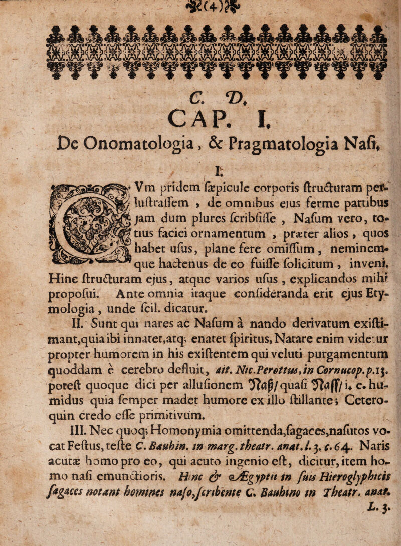 C. T>. CAR I. De Onomatologia, & Pragmatologia Nafi. Vm pridem fepicule corporis ftru&uram pe&- luftraflem > de omnibus eius ferme partibus jam dum plures fcriblifle , Nafum vero, to¬ tius faciei ornamentum , pr&ter alios , quos habet ufus, plane fere omifllim, neminem- que hactenus de eo fuilfe folicitum , inveni. Hinc ftru&uram ejus, atque varios ufus , explicandos mih? propofui. Ante omnia itaque confideranda erit ejus Ety¬ mologia , unde fcil. dicatur. II. Sunt qui nares ac Nafum a nando derivatum exifti- mant,quia ibi innatet,atq^ enatet fpiritus, Natare enim vide ur propter humorem in his exiftentem qui veluti purgamentum quoddam e cerebro defluit , att. Nic.Perettm/w Cornucop.p.i}. poreft quoque dici per allufionem Tfajj/quafi e. hu- midus quia femper madet humore ex illo ftillante > Cetero- quin credo effe primitivum. III. Nec quoq; Homonymia omitrenda5fagaces,nafiitos vo¬ cat Feftus, tefle C. Bauhin* m marg. theatr. anat.l. 3, c. 64. Naris acutcE homo pro eo, qui acuto ingenio eft, dicitur, item ho¬ mo nafi emunCtioris. R nc & oAigyptii tn fms Hierogljphtcis fagaces notant homines na/o^crihme c. Bauhrn m Theatr. ana*. Jj* 3*