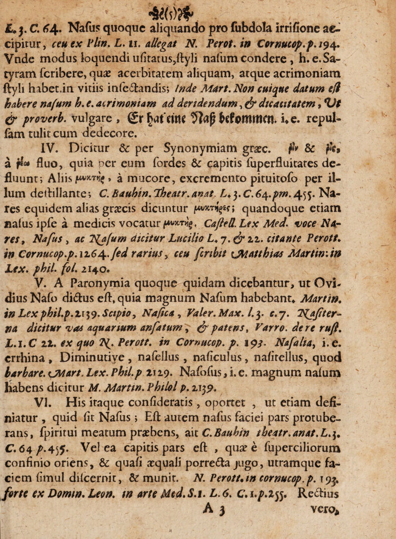 £*j. C. 64. Nafus quoque aliquando pro fubdola irrifione ac» cipimr, ceu ex Plin. L. 11. allegat N. Perot. in Cormcop.p. /94. Vnde modus loquendi ufitatus5ftyli nafum condere > h.e.Sa- tyram fetibere, quse acerbitatem aliquam, atque acrimoniam ftyli habetdn vitiis infedandis; Inde Mart. Non cuique datum efi habere nafum h. e. acrimoniam ad deridendum,& dicacitatem, %)t & proverb. vulgare , (£r fyUM UtoMtnm* i* e. repul- fam tulit cum dedecore. ' IV. Dicitur 8c per Synonymiam gvxc. & ft» a fluo, quia oer eum fordes & capitis fuperfiuitates de¬ fluunt; Aliis a mucore, excremento pituitofo per il¬ lum deftillante» C. Bauhin. Pheatr. anat. L. 3. C.6^.pm. 455. Na¬ res equidem alias graecis dicuntur quandoque etiam natusipfea medicis vocatur Cajhil. Lex Med. voce Na¬ res, Nafus , ac TS{afum dicitur Lucilio L. 7. & zz. citante Perott* in Cornucop.p.17.6\,fed rarius , ceu fcnbit tMattbm Martin: in Lex. phii foL 2140. V. A Paronymia quoque quidam dicebantur, ut Ovi- dius Nafo didus eft* quia magnum Nafum habebant* Martin. in Lex phiLp.Z 139. Scipio, Na fica , Valer. Max. l.y c.j. TSfafiter- na dicitur vas aquarium anfatum, & patens, Varro, de re rufi. L.i.C 12. ex quo 2^. Perott. in Comucop. p. 193. Nafaka, i, e. errhina , Diminutive , nafellus, naficulus, nafirellus, quod barbare. oiaart. Lex. Phil.p z\ 19- Nafofus, i. e. magnum naium v habens dicitur M. Martin. Phtlol p. ajjp. VI. His itaque confideratis, oportet , ut etiam defi¬ niatur , quid fit Nafus> Eft autem nafus faciei pars protube¬ rans, fpiritui meatum praebens, ait C.Bauhin theatr.anat.L.3* C. 64^.455. Vel ea capitis pars eft , quae e fuperciliorum confinio oriens, & quafi aquali porreda jugo, utramque fa¬ ciem fimul dilcernit, & munit. N. Perott. m comucop, p. 195« forte ex Domtn. Leon, m arte Med.S.i. L.6. Redius A 3 vero* A