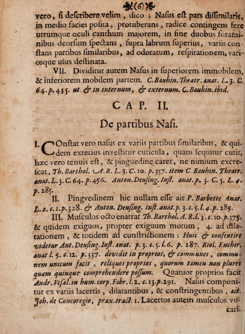 ... • . . «M» ^ero, fi dcfcribete velim , dico j Naius eft pars diflimifart^ in medio faciei polita, protuberans, radice contingens fere ntrumque oculi canthum majorem, in line duobus forami¬ nibus deorfum fpe&ans , fupra labrum fuperius, variis com ftans partibus limilaribus, ad odoratum, refpirationem, vari- osque ulus deftinata. VII. Dividitur autem Nafus in fuperiorem immobilem, inferiorem mobilem partem. C. Bauhin. Theatr. anat. L. 3. C. ^4.^.4! f. ut & in internum, & externum. Q.Bauhin.ibid. CAE U De partibus Nafi. V* ' , — _ , t » . • : V - Vi L /*** Onftat vero nafus ex variis partibus limilaribus, 3c qui- V-^dem exterius inveftitur cuticula, quam (equitur cutis, hxc vero tenuis eft, & pinguedine caret, ne nimium excre- [czty Tb. BarthoL /?. X. 3. C. 10. p. 357. item C Bauhin. Theatr. anat. L. 3. C 64. p» 4<6‘. Anton.Dcujwg, Inji. anat.p* 3. C j. L. x8j. a } II. Pingvedinem hic nullam efle ait P.Barbette Anat. h*2.c.\.p.$z%. & Anton. Deufing. lnft.anat.p, ^c.^l.^.p. 285. III. Mufculos octo enarrat BarthoL A. i?. /. 3. r. io.p.$y$. quidem exiguos, propter exiguum motum , 4. ad dila¬ tationem , & totidem id conftri&ionem ; Huic & conftntire videtur Ant. Deufing. Jnjl. anat. p.j.c. 5. /. 6. p. 187. RtoLBnchir. /. 5. r. iz. p» 537- dividit in proprios, & communes, commu¬ nem unicum facit , reliquos proprios , quorum tamen non plures quam quinque comprehendere poffum. Quatuor proprios facit Andr.yefaLtn hum.eorp.Fabr.Lzt c.iyp.zyi. Nafus componi¬ tur ex variis lacertis , dilatantibus , & conftringentibus , ait. jjob.de Concoregto, praxJracl. 1. Lacertos autem mufculos vo~