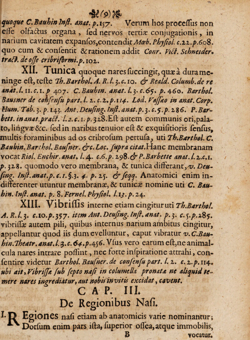 quoque C.Bauhinlnfl. anat. p+i)7. Verum hos proce/Fus non eiFe olfa£tus organa , fed nervos tertia: conjugationis, in narium cavitatem Qx^n[osycontcnd\tMceb.Pbyfiol.c.zz.p.6o^a quo cum &confentit & rationem addit Conr. Vici. Schneider* trafl. de ofje cribriformi.p. ioz. ~ XII. Tunica quoque nares(uccingit,qua?a durame- ninge eft, tefte ih. BartboU A. R. L 3. c. 10. & Reald. Columb. de re andt.l.n.c.i. p 407. C.Baubin. anat. Lyc.6*}* p.460. Barthoh Bausner de confenfu par i. L 2. c.z+p.n4. Lod. Fajjko in anat. Corp» Hum.Tah.^. p.143. Ant/Deufing.!nftaanat.p.^.c.q.p.z%6a P.Bar- bett.inanat.praVi. l.2.ca\.p.^z8.Eft autem communis ori,pala¬ to, lihgv^&c. fed in naribus tenuior eft &c exquifitioris fenfus, multis foraminibus ad os cribrofum perarfa^ uti Th.Barthol. C. Bauhin.BarthoLBaufner. &c. Loc.fupra citat.Hanc membranam vocat RioL Enchir.amt♦ L 4. c.6.p. zyft.&P.Barbette anat. i. z.c.u p. 3x8. quomodo vero membrana, & tunica differant, v. Deu- fmg.. Inft.anat.p. c.i. §.3. 4. p.z^. &feqq- Anatomici enim in¬ differenter utuntur membrana?, & tunicae nomine uti C. /#/?. 4^4/. p. 8. Fer ne L PbyfioL L ij. p. 24. XIII. Vibriflis interne etiam cingitur uti Th.BarthoL A.R.l.$. c.io.p.tfy. itemAnt.Deufmg.lnft+anat. p.y. c.j.p.i85. vibriffa? autem pili, quibus internus narium ahibitus cingitur, appellantur quod iis dum evelluntur, caput vibratur v.C.Bau- hin.Theatr. amt. /3. r. tf^.456. Vfus vero earum eft,ne animal- cula nares intrare poflint, nec forteinfpiratione attrahi, con- fentire videtur Barthol. Baufner.de confenfupart. I. 2. c. 2./M14» ubi ait rVibriJft fub fepto nafi in columella pronata ne aliquid te¬ mere nares ingrediatur, aut nobis invitis excidat y cavent. c A P. III* De Regionibus Nafi. !• D Egiones nafi etiam ab anatomicis varie nominantur; ^ Dorfum enim pars ifta, fuperior oflea, atque immobilis, < B vocatur®