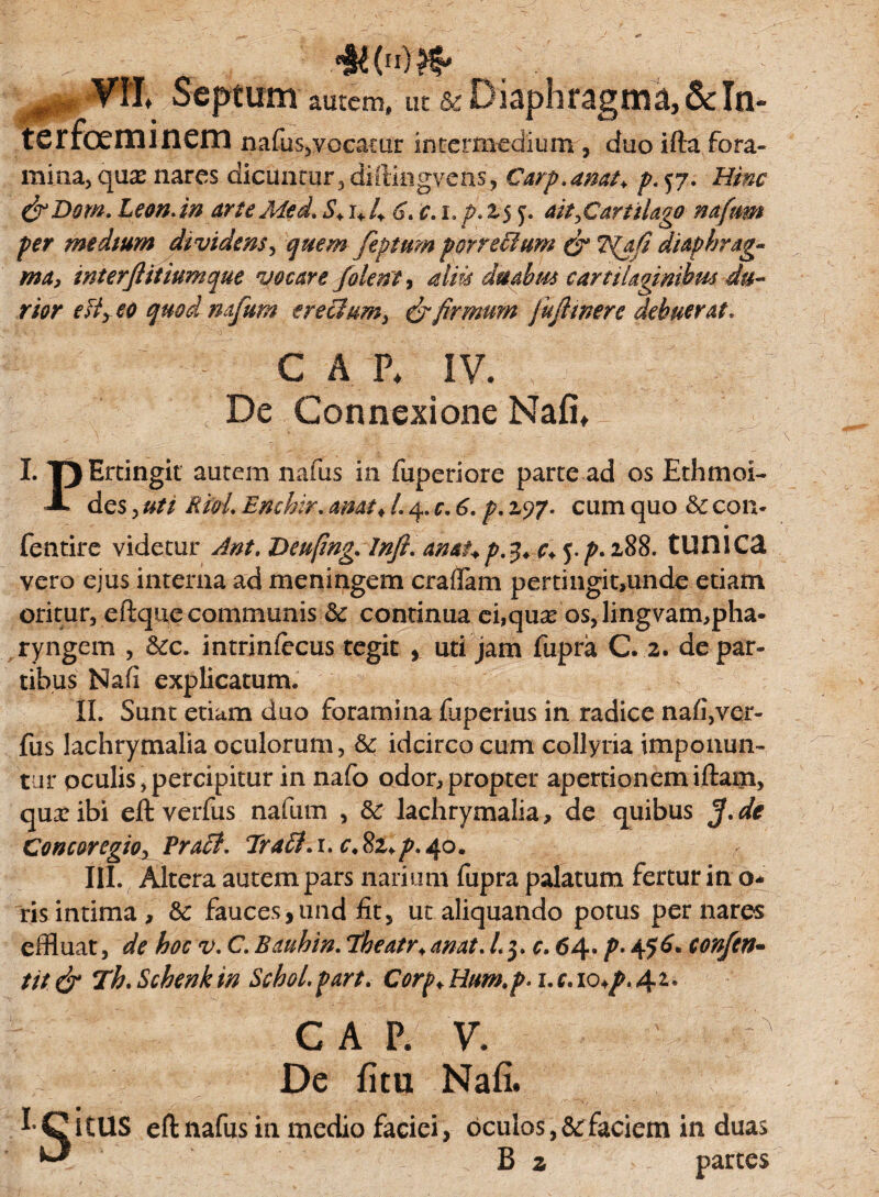 . „ ■%()& ^ VIL Septimi aurem, ut sc Diaphragma, & In- terfoeminem nafus,vocatur intermedium , duo ifta fora¬ mina, qu^ nares dicuntur, diftingvens, Carp.amh />.57. Hinc &Dom. Leon, in arte Med. S+ u 4 6. c.i.fi.t$ y. ait,Cartilago naftm per medtum dividens, quem fiptum porrectum & ?{afi diaphrag¬ ma, interftitiumque vocare /olenti aliis duahm cartilaginibus du¬ rior efiy eo quod na/um erectum, & firmum fu/lmere debuerat. C A % IV. De Connexione Nafi* I. T)Ertingit autem nafus in fuperiore parte ad os Ethmoi- A des, uti RioL Enchir. amt* L 4. c. 6. p. 297. cum quo & con- fentire videtur Ant. Deufmg.lnft. amup.y.c+^p.iSS. tUHlCa vero eius interna ad meningem craffam pertingit,unde etiam oritur, eftque communis 3c continua ei,qua? os, lingvam,pha¬ ryngem , &c. intriniecus tegit , uti jam fupra C. 2. de par¬ tibus Nafi explicatum. II. Sunt etiam duo foramina fuperius in radice nafi,ver- fus lachrymalia oculorum, &: idcirco cum collyria imponun¬ tur oculis,percipitur in nafo odor,propter apertionemiftam, qua:ibi eft verfus nafutn , Sc lachrymalia, de quibus /de Concoregioy Pra£t. TraSt.i. c.82,/>.40. III. Altera autem pars narium fupra palatum fertur in o- ris intima, &: fauces, und fit, ut aliquando potus per nares effluat, de hoc v. C. B au hin. Theatr. an at. l.$. c.64. p.tfG* con/en- tit & Th. Schenk in Schol. part. Corp♦ Hum.p. 1. c. 10^,42* GAP. v. De fitu Nafi. 1 Citus eft nafus ia medio faciei, oculos ,&faciem in duas U B 2 partes