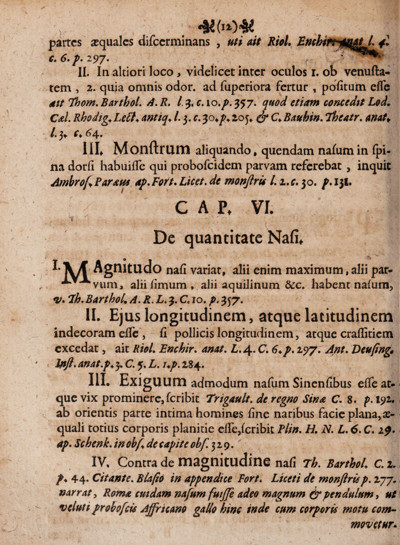 tiinumJ- 4 C» 6. p. 2^7* v \ ^ II. In altiori loco , videlicet inter oculos i. ob venufta- tem , 2. quia omnis odor, ad fuperiora fertur , pdfitum efle ait Thom. Barthol. A. R. I 3, c. 10.p. 357. quod etiam concedit Lod. CaL Rhodig*Lett* antiq* l.$.c.30^2oj* & CVBauhin. ibeatr. anat¥ /.3. c* 64. IIL Monftrura aliquando, quendam nafum in fpi- na dorfi habuifle qui probofeidem parvam referebat , inquit Ambrof Parans ap. Fort. Licet. de monjlris l. z.c. 30. p. 131. CAPt VI. ' : >- - :;' ' V - i ', ' . De quantitate Nafi. r\/f Agnitudo na fi variat, alii enim maximum, alii par- *** Avum, alii fimum , alii aquilinum &c. habent nafum5 <v. 7h. BarthoL A. R. L. 3. C10. p. 357- II. Ejus longitudinem, atque latitudinem indecoram effe, fi pollicis longitudinem, atque craffitiem excedat, ait RioL Enchir. anat. L. 4. C 6.p. 2517. Ant. Deufing* Jfljl. ATldt-p. 3* C. L. I+p. 284. III. ExigUUrn admodum nafum Sinenfibus effe at¬ que vix prominere, feribit Trigault. de regno Sina C. 8. p.xyz. ab orientis parte intima homines fine naribus facie plana,ec¬ quali totius corporis planitie effe,feribit Plin. ii/. N. L. 6. C 2^* ap. Schenk. in ob/l de capite obf. 329. IV. Contra de HlSgnitlldine nafi BarthoL C. z. /♦ 44. Citante. Blafio in appendice Fort * </<? monjlris p. 277. narrat, Roma cuidam nafum fuijfe adeo magnum & pendulum, veluti probofeis Ajfricam gallo hinc inde cum corporis motu com¬ movetur.