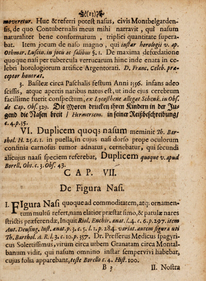 ■ ”• e. # moveretur. Huc Sc referri poteft nafus, civis Montbelgardeti- fis, dc quo Contubernalis meus mihi narravit , qui nafum naturaliter bene conformatum » triplici quantitate fupera- bat. Item jocum de nafo magno , qui infiar horologii v. ap. Qtbmar+LufcinJnjochac fatibus §♦ i. De maxima defoedatione quoque nafi per tubercula verrucarum hinc inde enata in ce¬ lebri horologiorum artifice Argentorati. D.Franc+Celeh.pra» ceptor honorat♦ 3. Bafilea* circa Pafchalis feftum Anni 1556. infans adeo fciflis, atque apertis naribus natus eft, ut inde ejus cerebrum facillime fuerit confpe&iim^Ar Lyccflhcne allegat ScbcnkJnObf. de cap♦ obf. 329. &it fcrucfm i^tm fttnbmi fn Ut gwt> bU tftafat bmt / Hermersem. $n fctttcr ^4^.35. ' ; VI. Duplicem quoqj nafum meminit ih. bat- tbol. H. z^c.i. in puella,in cujus nafi dorfo prope oculorum confinia carnofus tumor adnatus, cernebatur, qui fecundi alicujus naafi fpeciem referebat, Duplicem quoque v.apud Borelti Qbs.c.x.Obf. 43. CAP. VII. De Figura Nafi, irrisura Nafi quoque ad commoditatem, atq; ornamen» tummultu refert,nam elatior pra?ft:atfimo,&: patulae nares ftridis pneferend^,InquitRioU Enehir«. anat. 44. r, 6.p. 197. item Ant. Deufing* ln/l+ anat.p. 3, c. 5, L1 *p. 284. variat. autem figura uti Barthoi A. R, 13. c. 10./. 357, Dr. Prefterus Medicus fpagyri- cus Solertiffimus, virum circa urbem Granatam circaMontal- banum vidit, qui nafum omnino inftar fempervivi habebar, cujus folia apparebant,tejle Borello c. 4. Hifl. 100.