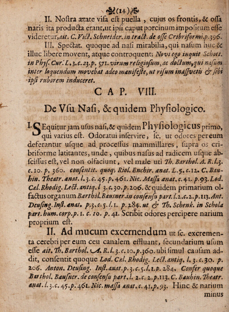 II. Noftra state vifa eft puella ,rcujus os frontis,& ofla naris ita produ&a eranriutipfi caput porcinam impofflamefle videretur,^ C. Vici* Scbneider. m tradi* de ojje CribriformLp. 3 9 <5. lih Spedat. quoque ad naii mirabilia,qui nafum huc Sc illuc libere movent, atque controquent; Novi ego inquit Schott. inPhyfi€urlL<$'C.2$.p* 571.virumrehgiofum^ac doclum^qui mfum inter loquendum movebat adeo manifejle, ut yifum inafjvetk & /ivi -ipfi ruborem induceret, i GAP, Vlll J De Vfu Naii, & quidem Phyfiologico. !• C Equitur jam ufus nafi,& quidem P llj fiologi CUS primo, ^qui varius eft. Odoratui infervire * fc. ut odores per eum deferantur ufque ad proceffus mammillares, fupra os cri- briforme latitantes, unde , quibus naius ad radicem ufque ab- fciiTus eft, vel non olfaciunt, vel male utUb. BartboL A. R>/.5. c. 10. p+ 360. confentit. quoq\ Riol.Enchir. anat. L.5. c.u* C♦ Bau- hin. Theatr.anat. /+3,45.^461.iV/rianat+c.41. p.93.Lod. Cal.Rhodig.Ledl.antiqJ 3.^30.^, 206. Se quidem primarium ol- fadus organum BarthoiBaumtrAn confenfapart. LzA.z.p.iv$.Ant. DeufiHgJn/l.anat. p.yc. 5. /. 1. ^.284.0/ 7h. Scbenk. in Schola part. hum.corp.p. 1. ro. />. 41. Scribit odores percipere narium proprium eft. II. Ad mucum excernendum ut fc. excremen- ta cerebri per cum ceu canalem effluant, fecundarium ufiun efle ait+Tb+BarthoL\^yR.l,y.c+io+p.fio.ubifimul caufam ad¬ dit, confentit quoque iW. c*l. Rhodig. Ledl.antiq* 50. />. Z06. Anton* Deufing. Inft.anat.p^.c^.lA-p^z^^ Confer quoque BatthoU Baufner. afe confenfu part♦ /. 2.r. z.p.113. C. Baubin. Jheatr. anat.Lyc^q+p.Afii.Nic.maffa anat+c.+up+S)* Hinc Senarium . ';i - N ' y ‘ minus