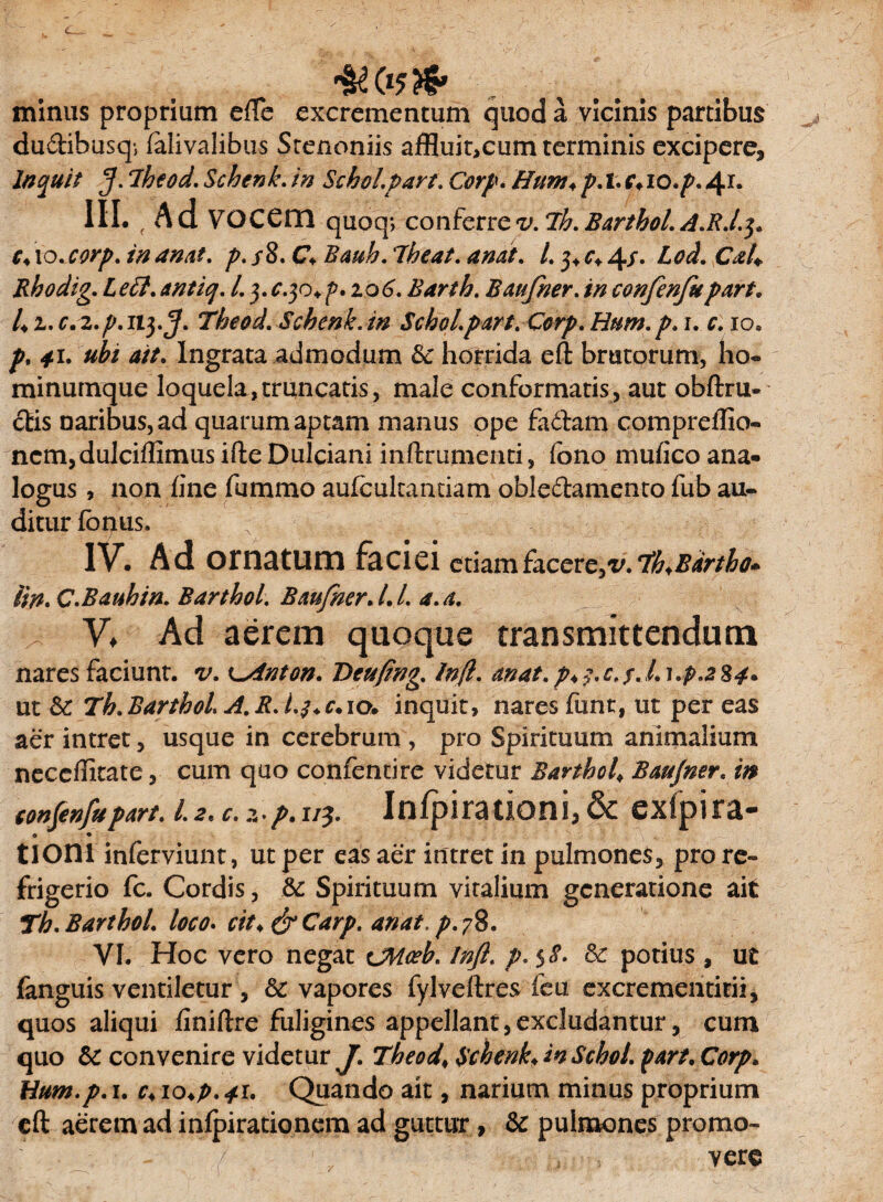minus proprium efTe excrementum quod a vicinis partibus du&ibusq-, falivalibus Stenoniis affluit,cum terminis excipere. Inquit 5- 7heod. Schenk. in Schol.part. Corp. Hum♦ p. t. <v lo.p. 41. III. /Ad VOCCm quoq*> conferre v. ih. Barthol. A.R.I.J. c♦ to. corp. in anat. p. s8. C* Bauh. ibeat. anat. I. 3* c* 4/• £0$. Cah Rhodig. Lett. antiq. L 3. ^.30. p. 2.0(3. Barth. B au frier, in confenfu part. 4 2. c. 2./». 113.5* Theod. Schenk. in Schol.part. Corp. Hum. p. 1. r. 10. *i. *//. Ingrata admodum & horrida eft brutorum, ho- minumque loquela,truncatis, male conformatis, aut obftru- £tis naribus, ad quarum aptam manus ope fa&am compreffio- ncm,dulciffimus ifte Dulciani inftrumenti, fono mufico ana- logus, non fine fummo aufcukantiam oble&amento fub au¬ ditur fonus, ; r IV. Ad ornatum faciei etiamfacere,v.‘tboBartho* Un. C.Bauhin. Barthol. Baufner. I. l. a. a. V. Ad aerem quoque transmittendum nares faciunt, v. K^inton. Deufing. Infl. anat.p*$.c,s.l^*p*2%4* ut & Th.Barthol. A.R.l.$*c. 10. inquit, nares funt, ut per eas aer intret, usque in cerebrum , pro Spirituum animalium neccffitate, cum quo confentire videtur Barthol\ Baufner. m «wfenfupart. 1.2. c. z-/>.r/j. Infpirationi, & exfpira- • • tioni inferviunt, ut per eas aer intret in pulmones, pro re¬ frigerio fc. Cordis, &: Spirituum vitalium generatione ait Th.Barthol. loco. cit*&Carp. anat.p.y8. VI. Hoc vero negat CMceh. Infl. p. $$• potius , ut fanguis ventiletur , & vapores fylveftres ieu excrementitii, quos aliqui flniflxe fuligines appellant,excludantur, cum quo & convenire videtur J.Theod* Schenk* in Schol. part. Corp. Hum.p. i. c* io*p. 41. Quando ait, narium minus proprium eft aerem ad infpirationem ad guttur, & pulmones promo¬ vere
