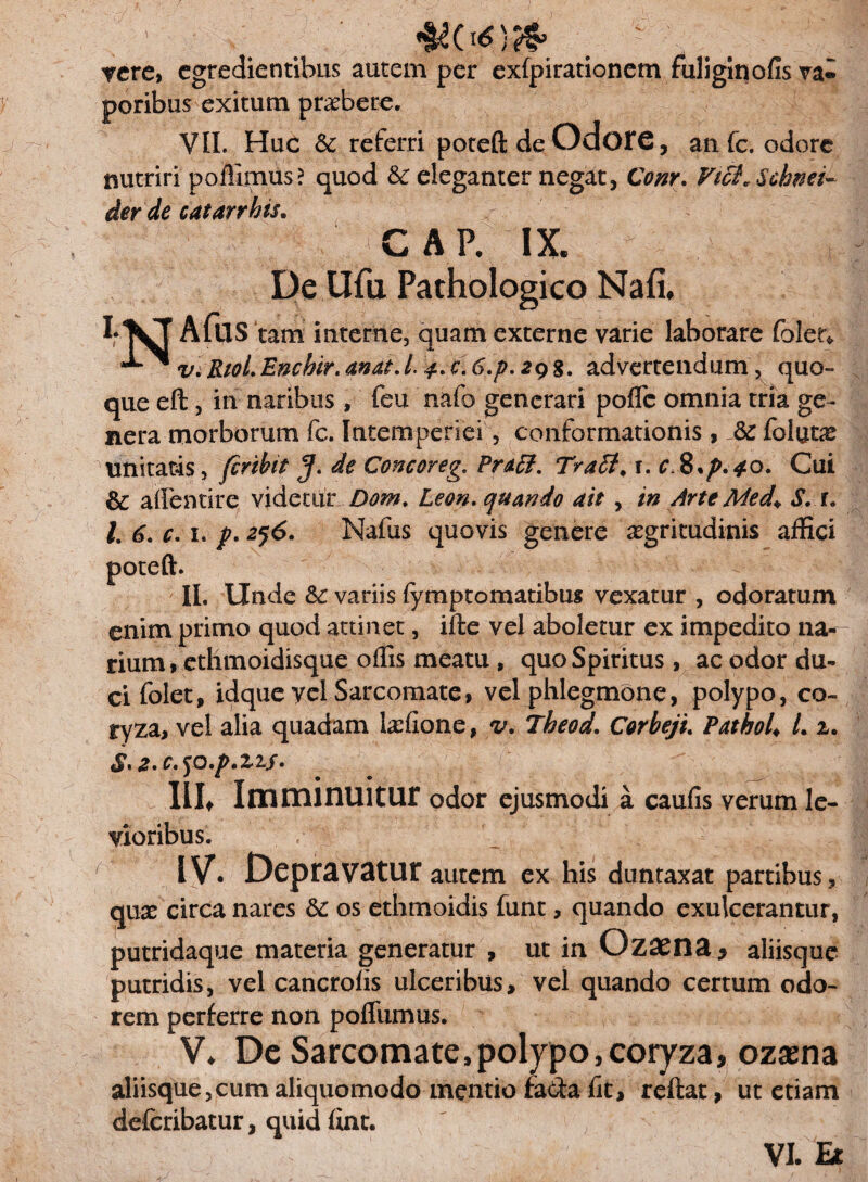 _ J rete> egredientibus autem per exfpirationem fuliginofis va« poribus exitum praebete. VII. Huc Sc referri poteft de OdoF€, an fc. odore nutriri poffimus? quod & eleganter negat, Conr. Vtct^Schnei- der de catarrhis. GAP. IX. De Ufu Pathologico Nafi. AfllS tam interne, quam externe varie laborare folet* ViRioLEnchir.anat.L, $.c,6.p.29$. advertendum , quo¬ que eft, in naribus, feu nafo generari pofTe omnia tria ge¬ nera morborum fc. Intemperiei , conformationis , folutae unitatis, feribit J. de Goncoreg. Pratt. Tratt< 1. r,8.p.*o. Cui & affentire videtur Doni. Leon, quando ait , in Arte Med* S. r. L 6. c. 1. /. 256. Nafus quovis genere aegritudinis affici » II. Unde Sc variis fymptomatibus vexatur , odoratum enim primo quod attinet, ifle vel aboletur ex impedito nat¬ rium, ethmoidisque offis meatu , quo Spiritus , ac odor du¬ ci folet, idque vel Sarcomate, vel phlegmone, polypo, co¬ ryza, vel alia quadam lariione, v. Theod. Corbeji. PathoU L 2. <^1 z» e* Iilt Imminuitur odor ejusmodi a caufis verum le¬ vioribus. IV. Depravatur autem ex his duntaxat partibus, quae circa nares & os ethmoidis funt, quando exulcerantur, putridaque materia generatur , ut in Gzaena* aliisque putridis, vel cancrofis ulceribus, vel quando certum odo¬ rem perferre non poffiimus. V. Dc Sarcomate .polypo, coryza, ozsena aliisque,cum aliquomodo mentio fada fit, reflat, ut etiam deferibatur, quid fint. VI. Et