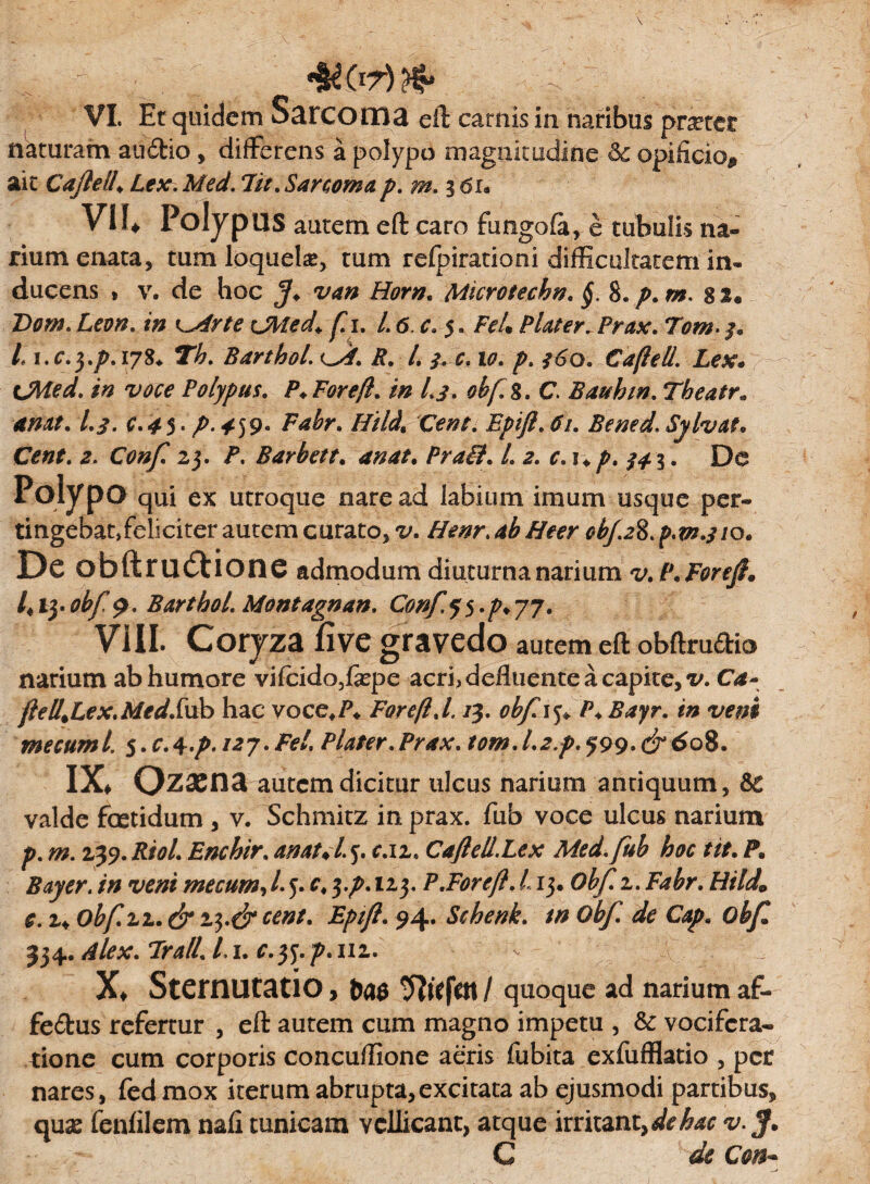 naturam andio , differens a polypo magnitudine & opificio^ ait Caflell„ Lex. Med. Iit. Sarcomap. m. 3 6u V1U Polypus autem eft caro fungofe, e tubulis na¬ rium enata, tum loqueke, tum relpirationi difficultatem in¬ ducens * v. de hoc Horn. Microtechn. §. 8. p. m. 82® Dom. Leon. in ^Mrte CMed* fi. 1.6. c. 5, FeU Piat er. Prax. Tom- /. Li.c.y.p.iyS* Th. Barthol. Cd. R. L 3* c. 10. p. f6o. Cafteil. Lex* CMed. in voce Polypus. P* For eft. in I.3. obf.%. C. B au hin. Theatr. anat. L3. c.45' p 4-]9* Fabr. Hild, Cent. Epifl.61. Bemd.Sylvat* Cent. 2. Conf. 23. P. Barhett. an at. Prail. L 2. c.i+p. $43. De Polypo qui ex utroque nare ad labium imum usque per¬ tingebat, feliciter autem curato, v. Henr. ab Heer obj.2%. p.m.310* Dc obftru&ione admodum diuturna narium v.P.Foref* l*13. obf $. Barthol. Montagnan. Conf$$.p* 77. VIII. Corjza five gravedo autem eft obftru£tio narium ab humore vifcido,fepe acri, defluente a capite, v. Ca- ftell.Lex.Med.fub hac voce#/\ Foreft.l. /3. obf. 15® P♦ Bayr. in veni me cami 5. c. 4 .p. i2j. Fel. Plater. Prax. m». /.,*./>. 599. & 608. IX. Ozacna autem dicitur ulcus narium antiquum, &C valde foetidum , v. Schmitz in prax. fub voce ulcus narium p. m. 239. Riol. Enchir. an at* L 5. r.u, Caftell.Lex Med. fub hoc tit. P, Buy er. in veni me cum, l. 5. r, 3.^. 123. P.Foreft. L13. 0^ 2. Fabr. HildL £. 2® obf.zz.^23.^Epift. 94. Schenk. tn Obf de Cap. obf 334. Alex. Jrall. Li. c.tf.p.111. X* Sternutatio, quoque ad narium af- fe&us refertur , eft autem cum magno impetu , & vocifera¬ tione cum corporis concuftione aeris fubita exfufflatio , per nares, fedmox iterum abrupta, exci tata ab ejusmodi partibus, quas fenfilem nafi tunicam vellicant, atque irritant, v ff. C de Con~