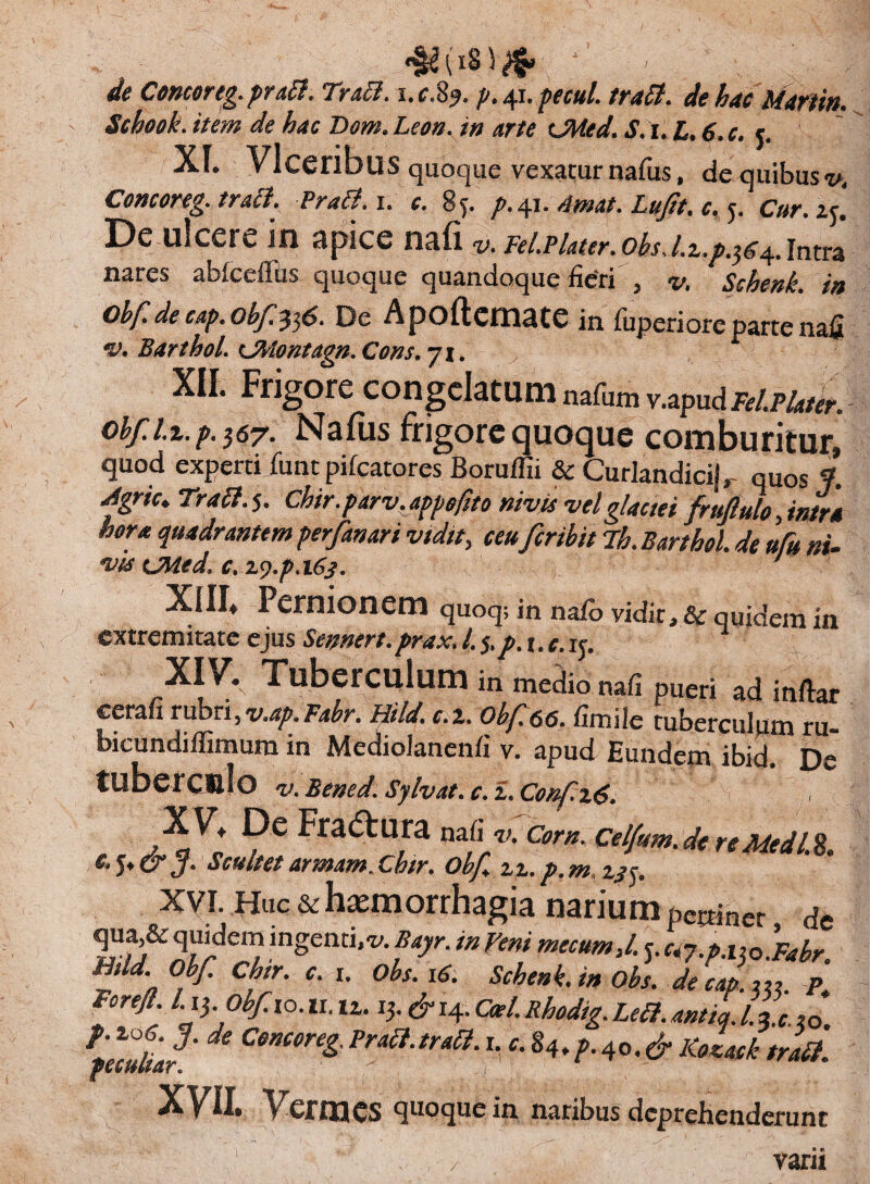 de Cencortg. praB. TraB. i.c.8?. p. 41. pecul. traB. de hac Martin. Schoek. item de hac Dem. Leon, in arte tjMed. S. 1. L. 6. c. c. Xf. Vlceribus quoque vexatur nafus, de quibus v. Concoreg. traB. PrdB.i. c. 85. />.41. Amat. Lufit. c. 5. Cur. i$‘. De ulcere in apice nafi v. Fel.plater.obs,l.z.p.$c^.intra nares abfceffiis quoque quandoque fieri , v. Schenk. in obf. de cap. obf^$6. De Apoftemate in fuperiore parte nafi *v. BarthoL KjMontdgn. Cons, yi. XII. Frigore congestum nafiun v.apudM/^r. obf. u. p. $57. Nafus frigore quoque comburitur, quod experti iiintpifcatores Boruffii & Curlandicij, quos f. Agrie» TraB. 5. Chir.parv,appefito nivis vel glaciei frufule, intra hera quadrantem perfanari vidit, ceufer ibit Th. Barthol. de ufu ni- Xfll* Pernionem quoq; in nafo vidit, & quidem in extremitate ejus Semert.prax.L$,p.t,c.ij. XI V. Tuberculum in rnedio nafi pueri adinftar cerafi r\xoTx,v.ap.Fabr. Mild. c.x. 0bf66. flmile tuberculum ru« bicundiffimura in Mediolanenfi v. apud Eundem ibid. De tuberCUlo v. Bened. Sylvat.c. i. Conf.x6. X V, De Fradtura nafi v-Corn.Celfum.de re MedlX J- Scultetarmam.Chir. obf %x.p.m. 13$. xvi. Huc & haemorrhagia narium pectinet de ,in§entuv. Baj/r. in Veni mecum,l. j. ci7.p.i$0*Fabr. Aid Obf. Chtr. c. 1. Obs. 16. Schenk. in Obs. de cap. P Forejl l.i$, obf 10.11.u. 13.&i4.Coei.Rhodig.LeB.antia.I.*t.,Q* Tfallia?' ^ CenCOn& Fraa-tr*a‘r- c-%4>P-4°-& Kotack traB. XVII. Vermes quoque in naribus deprehenderunt vani