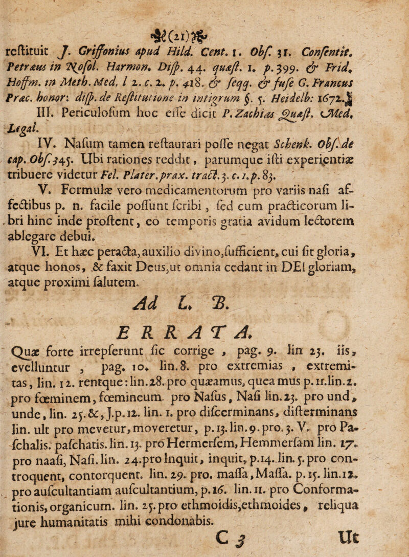 reftituit J. Griffonius apud Hild. Ceni. i. Obf. ;r. Confcntit. Petromin TipfoL Harmon. Dtjp. 44. quoji, u p- 399. & Frid\ Hoffm. m Meth. Med, 11. c, z+ p. 418» & feqq. & fufe G. Francus Proc. honor: di(p. de Rejlitutione in intigrum §. 5. Heidelh: i6yz.^ III. Periculofum hoc eile dicit P.Zacbiat UWed, Lfgah IV. Nafum tamen reftaurari poffe negat Schenk. ohj.Ji cap.Obfs^ Ubi rationes reddit, parumque ifti experientias tribuere videtur Fel Plater.prax. traft. y c.i.p.8}. V. Formulas vero medicamentorum pro variis nafi. af» fedibus p. n. facile pofliint fcribi , fed cum praftieomm li¬ bri hinc inde proflent, eo temporis gratia avidum ledorem ablegare debui. VI. Et haec perada,auxilio divino,.fufficient>- cui fit gloria, atque honos, & faxit Deus,ut omnia cedant in DEI gloriam, atque proximi falutem. Ad L % ERRATA. Quae forte irrepferunt fic corrige , pag. 9. lin 23. iis» evelluntur , pag. io. lin.8. pro extremias , extremi¬ tas, lin. 12. rentque:lin.2.8.pro queamus,queamusp.ir.lin.i. pro faeminem,foemineum. pro Nafus, Nafi lin.23. pround» unde, lin. J.p. 12.. lin. 1. pro difeerminans, difterminans lin.uk pro mevetur,moveretur, p. 13.lin.9.pro.3. V. proPa- fchalis. pafchatis. lin. 13. pro Hermcrfem, Hemmerfam lin. 17. pro naafi,Nafi.lin. 24.proInquit, inquit» p.14. lin. j. pro con- troquent, contorquent, lin. 29. pro. mafla, Mafla. p.ip lin. 12. pro aufc-ultantiam aufcultantium, p.16. lin. 11. pro Conforma¬ tionis, organicum. lin. 25. pro ethmoidis,ethmoides, reliqua jure humanitatis mihi condonabis. C 3 Ut