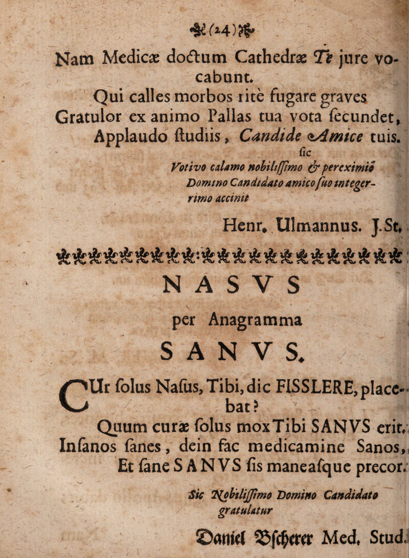 * w( Nam Medicae do&um Cathedrae Tt jure vo¬ cabunt. tBoI Qui calles morbos rite rugare graves Gratulor exanimo Pallas tua vota fecundet, Applaudo (ludiis, Candide <t4mice tuis. ' • .: - . ^ : j Cic Votivo calanto mbihfjimo & per eximio Domino Candidato amico fuo integer¬ rimo accinit /H- ' _ . _ . ' - - ■ - Henr. Ulmannus. J.St, «jHfc* InsL i*<L cC 4r$* ■ N A S V S per Anagramma S A N V S. Cllr folus Nafus, Tibi, dic FISSLERE, place¬ bat? . V vl| Quum curae folus mox Tibi SANVS erit. Infanos fanes, dein fac medicamine Sanos, Et fane S A N VS fis maneafque precor. Sic T^obtlijpmo Domino Candidato gratulatur SDanwt 2$jcfw*r Med, Stud.