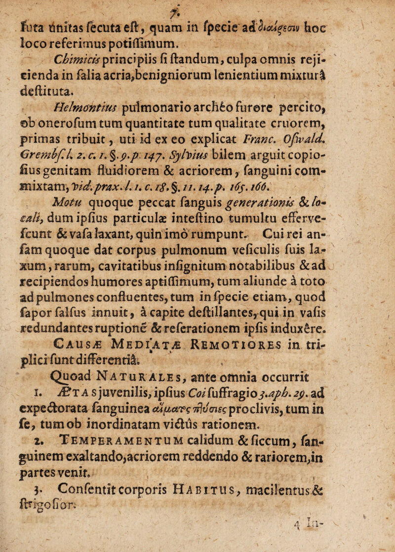 f* \ . : fota unicas fecutaeft, quam in fpeeie ad^f^y hoc loco referimus potiffimum. Chimkisprincipiis fi flandum, culpa omnis reji¬ cienda in falia acria,benigniorum lenientium mixturi deftituta. Helmcntrm pulmonario archfeo furore percito, eb onerofum tum quantitate tum qualitate cruorem, primas tribuit, uti id ex eo explicat Franc. OpvalcL. GrembfL 2. c. /»/<^7. Syfoius bilem arguit copio- fius genitam fluidiorem & acriorem , fanguini com¬ mixtam, Ytd.prax.L /. c. 18, §. //. 14.P* i6j. 166. Motu quoque peccat fanguis generationis &A- mli, dumipfius particulae inteftino tumultu efferve- fcunt & vafa laxant, quin imo rumpunto Cui rei an» fam quoque dat corpus pulmonum veficulis fuis la¬ xum, rarum, cavitatibus infignitum notabilibus &ad recipiendos humores apfciffimum, tum aliunde a toto ad pulmones confluentes, tum infpecie etiam, quod faporfalfus innuit, a capite deftillantes,qui in vafis redundantes ruptione &referationem ipfis induxere. Gaus^ Mediata Remotiores in tri¬ plici funt differendi. Quoad Natur ales, ante omnia occurrit 1. JEta s juvenilis, ipfiusCoifuffragioj.apb.jy. ad expeftorata fanguinea ou^argT^vmsg pro clivis, tum iri fe, tumob inordinatam vidus rationem* 2. T E M p e r amentum calidum & ficcum, fan- guinem exaltando,acriorem reddendo & rariorem,in partes venit» 3. Confentitcorporis Habitus, macilentus& ftrigoGcm