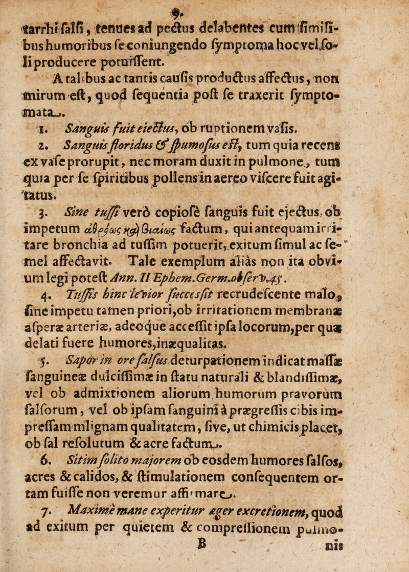 tarrhi M(if tenue* ad pedo* delabetttes eumtfimlli- bushu moribus feconiungendo fymptoma hocvdjo- Ii producere potutffent. A talibus ac tantis cautis produftus affedus, non tnirum eft,quod fequenria pofl fe traxerit fympto» snata^. 1. Sanguis fuit eieBus, bb ruptionem vsfis, 2. Sanguisfloridus&fpumofus efif tum quia recens ex vafe prorupit, nec moram duxit in pulmone, tum quia per fe ipiricibus pollensin aereo vifcere fuit agi¬ tatus. j. Sine tujji vcrd copiofe fanguis fuit ejeftusob impetum dQfjax; Qicuug fa&um, qui antequam irri¬ tare bronchia ad tufilm potuerit, exitumfirnul ac fe- mei affe&avit» Tale exemplum alias non ita obvi¬ um legi poteft Ann. II Ephem. Germ.oiferlp^. 4. Tuffls hinc lector fuccesfit recrudefcente malo# fine impetu tamen priori,ob irritationem membranae afperac arteria, adeoque act effit ipfa locorum,per quai ddati fuere humores,inaequalitas, j. Sapor in oreJalJwActmpviiontm indicat rnaflas fanguineae duiciffimac inflatu naturali &blandiffimae, vel ob admixtionem aliorum humorum pravorum fal forum, vel ob ipfam fanguini k praegreflis cibis im- preflam mlignam qualitatem, five, ut chimicis placet, ob fal refolutum & acre facflurru». 6. Sitimfi lito majorem bb eosdem humores falfos, acres & calidos, & ftimulationem confequentem or¬ tam fuifle non veremur affirmaro. 7. Maxime mane experitur ager excretionem, quod ad exitum per quietem & compreilionem pulmo* B nii
