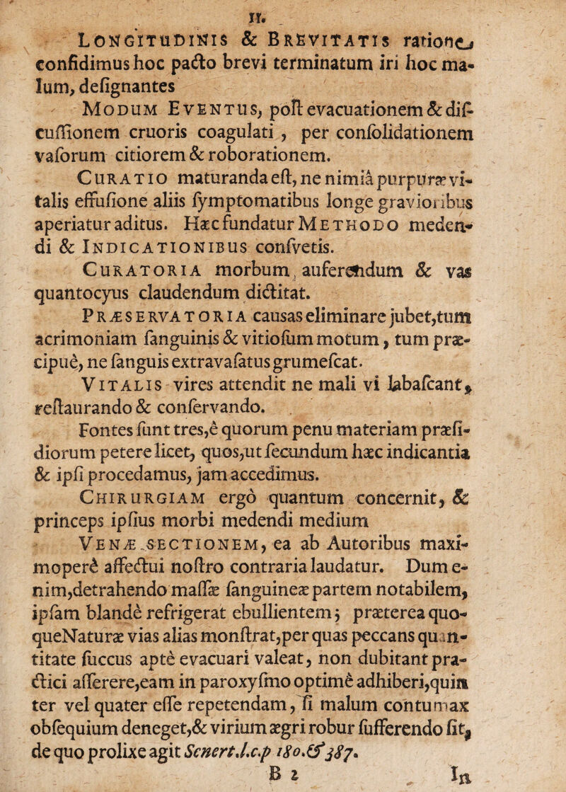 Longitudinis & Brevitatis rationo confidimus hoc patto brevi terminatum iri hoc ma¬ lum, defignantes Modum Eventus, pbll evacuationem & dilP» cuffionem cruoris coagulati , per confolidationem vaforum citiorem & roborationem. Curatio maturanda eft, ne nimia purpura3 vi¬ talis effufione aliis fymptomatibus longe gravioribus aperiatur aditus. Haec fundatur Methodo meden* di & Indicationibus confvetis. Curatoria morbum, auferendum & vas quantocyus claudendum dictitat. P R je s E rva t o R i A causas eliminare jubet,tum acrimoniam fanguinis & vitiofum motum, tum prae¬ cipue, ne fanguis extravafatus grumefcat. Vitalis vires attendit ne mali vi labafcantf refiaurando & conlervando. Fontes funt tres,e quorum penu materiam praefi- diorum petere licet, quos,ut fecundum haec indicantia & ipfi procedamus, jam accedimus. Chirurgiam ergo quantum concernit, Sc princeps ipfius morbi medendi medium Ve n,e .sectionem, ea ab Autoribus maxi¬ mo pe r£ affeftui noftro contraria laudatur. Dum e- nim,detrahendo maffae languineae partern notabilem, ipfam blande refrigerat ebullientem $ praeterea quo- queNaturae vias alias monftrat,per quas peccans quan¬ titate {iiccus apte evacuari valeat, non dubitant pra- cftici afferere,eam in paroxyfmo optime adhiberi,quin ter vel quater e(Te repetendam, fi malum contumax obfequium deneget,& virium aegri robur liifferendo Rt9 de quo prolixe agit ScnertJ.c.p ' f B a / Iti