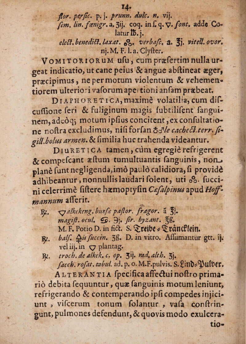 fior* pe/fle, p. j. prunn. dulc. n* vij. fem, lin. fosmgr. a. Jij. cocp in £ q„ y. font. adde Co- laturlS. j. eleffi* benedith laxat, 0% verbaflc, a. J j. vttell. ovor* nj.M. R La. Clyrter. Vomitoriorum ufu, cum praefertim nulla ur¬ geat indicatio, ut cane peius & angue abftineat aeger, p recipimus , ne per motum violentum & vehemen- tiorem ulterkrivaforum apertioni anfam praebeat. Diaphoretica,maxime volatilia, cqm dif- cuffione feri & fuliginum magis (ubtilifent fangni- iiem,adeoq*, motumipfiusconcitent,exconfultatio- ne noftra excludimus, niCiforim 8<?/e caci?e£lterr.Jt~ giliboltu armen. & fimilia huc trahenda videantur. Diuretica tamen,cum egregidrefrigerent &compefcant sertum tumultuantis fanguinis, noru> plane funt negligenda,imd paulo calidiora, fi providd adhibeantur, nonnullis laudari foient, uti fucci- ni celerrime fifterc haemoptyfin C&falpinw apud Hojf- rnannum afferit. Ri, Xjalkckeng. burfe paftor. fragor. a f j. magift, ocuL £p. 9j. flr, bjzant, M. F. Potio D. in M. s. ^reibc * ^rdncf!dn. j^. balf Qisfuccin. 5$. D. in vitro. Adamantur gtt. ij. ^ vel iij. in y7 plantag. troch.de alkek.c, op. jij. rad.alth. 5j, facch. rofat, tabui, ad. p. Q. M.F.pulvis. S.£itlb^tiftW# Alterantia fpecificaafFedluinoftroprima¬ rio debita fequuntur, quae fanguinis motum leniunt, refrigerando & contemperando ipfi compedes injici¬ unt , vifcerum tonum folantur , vafa conftrin- gunt, pulmones defendunt, & quovis modo exulcera¬ tio-