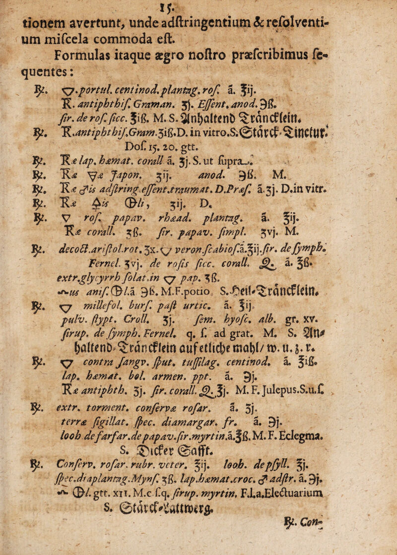 tionem avertunt, unde adftringcntium Sc refolventi- um mifcela commoda eft. Formulas itaque aegro noflro praefcribimus fc« quentes: Jft. Ky-porttd. centinod.plantag. rofi a. fij. K. antfiphthifi Graman. 3). Efflent* anod. 9&> fir. de rof. ficc. m. s.$jn!)a(ftnt> ^tan cf (dn* R,antipbtbifGram.^\^T>. in vitrO'&@tttVCf linetur* Do£15. to. gtt. Ff. lap. hamat, corali a. 3j. S. ut liipra^. R?. J^pon. 3?j. anod. 9$* M. R?e R e (pis adftring effent.iraumat. D.Prafi, a ^i. D.itl vitr. Ra 0is ©■//, jij, D* V rof. papav. rhaad. plantug. a. §ij® coralL 3$. fir. papav. fimpl. 3vj. M. Fi. deco6l.ariftol.rot, Jx.verbnfic abiofjkffi]fir. defiymph* Fernei Jvj. //<? rofis ficc. corall. a. extr.glycyrrh fiolatdn ^7 pap. 3i?. amfi($Lx 9fc. M.F.potio S.-Odb^rfltlCfldtt* mille fio 1, burfi. pafi urtic, a. fij ftypt. Crolh 3j. fiem. hyofc. gr. XV. //>///>, de fiymph. Fernei, q. £ ad grat. M. S. 2{U^ ftdltenD- ^rdncffdn auf etficbe mal)(/ ro.tuj. r* 1^. X7 contra Jangv. fflut, tufflilag, centinod, a, f ifi* lap, hamat* bol. armen. a. 9j. Ra antipbth. 3j. fir. c orali. j. M.F. Julepus.S.uX Ipi. torment. conferva rofiar, a. 5F figillat. fflec. diamargar. /K a. 9j. farfar.de papav.ftr.myrtinikAft. M. F. Eclegma. s. ®icf*r Confierv. rofiar. rubr. veter. ^ij. /00/&. depfiyll. §j. fflec.dt aplantag.Mynfi. 3$, lap Jjamat.croc. adftr. a. 9j, ©7. gtt. xii. \A.zX.e\,firup, myrtin, F.l.a.Ek&uarium s. ©tatcf^aumirfl. C0#*