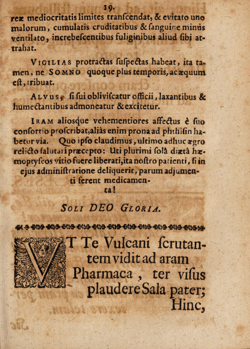 . J9’ rex mediocritatis limites tranfeendat, & evitato uno tnalorum» cumulatis cruditatibus & fanguine minus ventilato» inerebefcencibus fuliginibus aliud (ibi at¬ trahat. Vigilias protradas fulpedas habeat, ita ta¬ men, ne Somno quoqueplus temporis,acaequum eft, tribuat. Alvus» fi fui obiivifcatur officii, laxantibus & humedantibus admoneatur & excitetur. Iram aliosque vehementiores affedus i fuo confort o profcribat,ali4s enim prona ad phthifin ha¬ betur via. Quo ipfo claudimus, ultimo adhuc argro relidofalutaripraccepto: Uti plurimi fo!4 diactfk hae- moptyfeos vitio fuere liberati,ita noftro patienti, fi in ejus adminiftratione deliquerit, parum adjumen¬ ti ferent medicamen¬ ta! Soli DEO Gloria. Te Vulcani lcrutan- tem vidit ad aram Pharmaca , ter vilus plaudere Sala pater; Hinc*