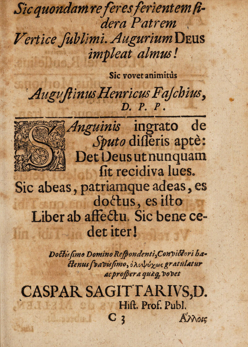 Sic quondam referes ferientem fi- s dera Patrem t % i Vertice Jublimi. Augurium Deus . v impleat almus! Sic vovet animitus Augvjlinus Hernicus Fq/chius, t D. P. P. Anguinis ingrato de Sputo dideris apte: Det Deus ut nunquam ■ j fit recidiva lues. Sic abeas, patriamque adeas, es n j 5 doctus, es ilto Liber ab afFe6tu Sic bene ce¬ det iter! \. a Do£Uifimo Domino RefpondentifOonViSfori ha* ilenusfoalrujimoy eAoipvzWigratulatur acprojpera qtt&fo VoVet CASPAR SAGITTARIVS,!). Hift. Prof. Pubi. v' C j AMotg