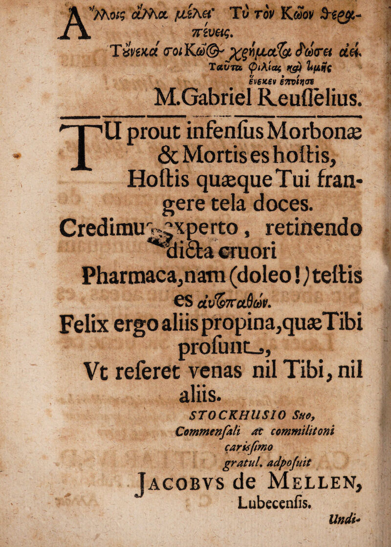 A^Mck? c&Aa ixkh.eC Tt) rov Kobv , - 7rtveig, Tvnw <rQiYjtid&' xgYi/xctfy <JW« dei T gluto. (piAiag nd$ limi hetcev invitior M.Gabriel Reuflelius. . «■mbhimNMH* *»• •*—' «MMvMMBWm nMaaMMnnvtfl TU prout infenfiis Morbonae & Mortis es hollis, Hoftis quasque Tui fran¬ gere tela doces. Credimurxperto, retinendo xti£la eruor i Pharmaca,nain (doleo!) tellis ^ es dv&raQdv. aliis. STOCKHUSIO Suoy Commenfali at commilitoni carisfmo gratul. adpofuit Jacobvs de Mellen, Lubecenfis. Felix ergo aliis propina,quasTib Vt referet venas nil Tibi, ni Undi*