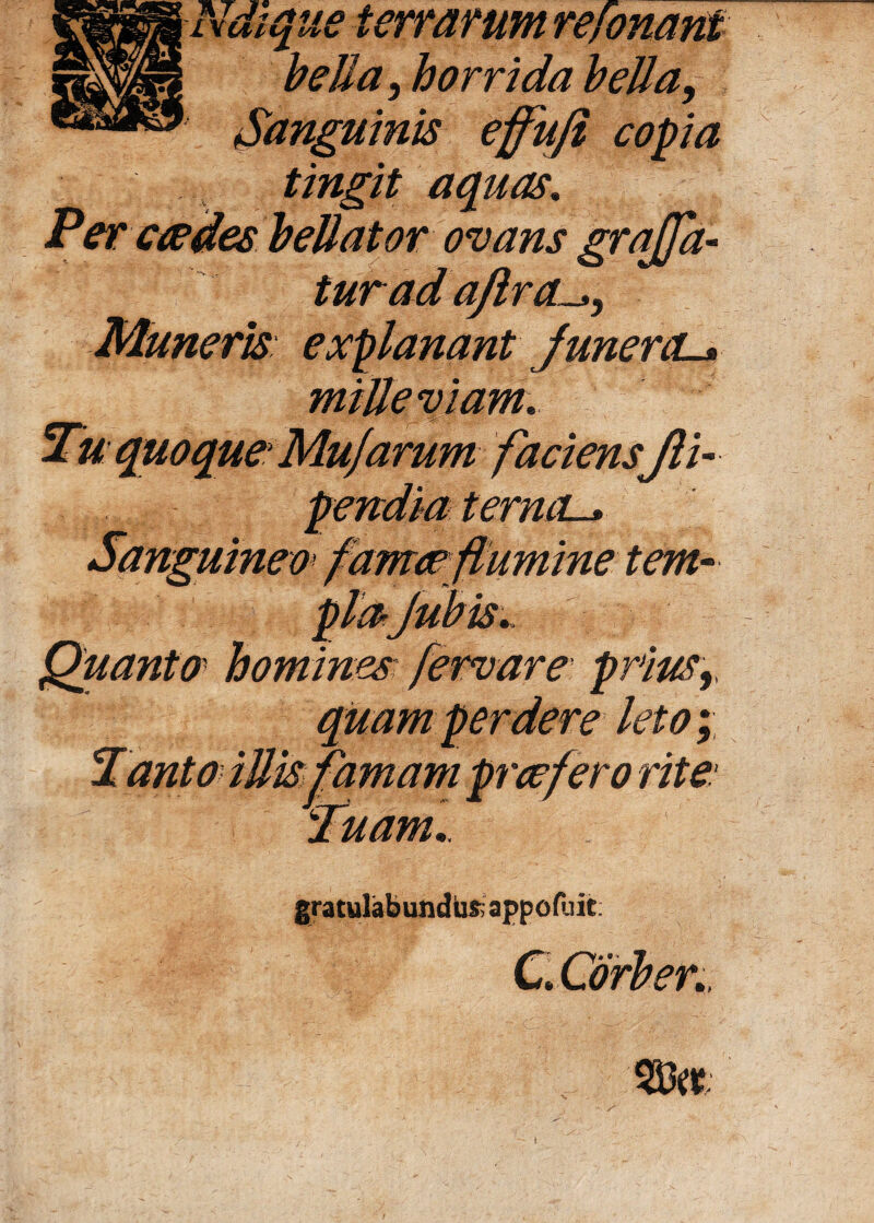 Ndique terrarum refonant bella, horrida bella, : copia tingit aquas. Per caedes bellator ovans grajja- turadajlra Muneris explanant junercL* mille viam. Tu quoque Mu)arum faciens fti- terncL., umeo tem-- Quanto homines fervare prJiusr quam perdere leto; amam praef ero rite.* 'Tuam,. gratulabundus appofuit c 933etf i