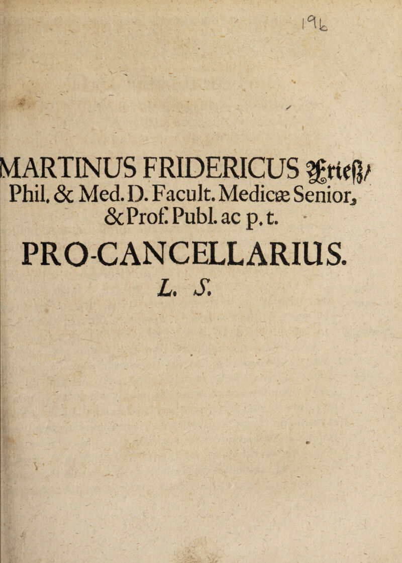 °l!c t MARTINUS FRIDERICUS Phil, <Sc Med. D. Facult. Medicee Senior^ &Pro£Publ. acp,t. • PRO-CANCELLARIUS. L. S.